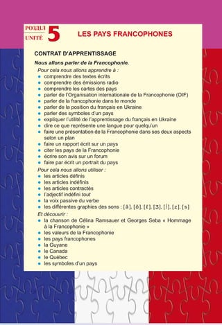 UNITÉ 5
CONTRAT D’APPRENTISSAGE
Nous allons parler de la Francophonie.
Pour cela nous allons apprendre à :
•	 comprendre des textes écrits
•	 comprendre des émissions radio
•	 comprendre les cartes des pays
•	 parler de l’Organisation internationale de la Francophonie (OIF)
•	 parler de la francophonie dans le monde
•	 parler de la position du français en Ukraine
•	 parler des symboles d’un pays
•	 expliquer l’utilité de l’apprentissage du français en Ukraine
•	 dire ce que représente une langue pour quelqu’un
•	 faire une présentation de la Francophonie dans ses deux aspects
selon un plan
•	 faire un rapport écrit sur un pays
•	 citer les pays de la Francophonie
•	 écrire son avis sur un forum
•	 faire par écrit un portrait du pays
Pour cela nous allons utiliser :
•	 les articles définis
•	 les articles indéfinis 
•	 les articles contractés
•	 l’adjectif indéfini tout
•	 la voix passive du verbe
•	 les différentes graphies des sons : [ ã ], [ õ ], [ ε ], [ ], [ ∫ ], [ z ], [ s ]
Et découvrir :
•	 la chanson de Célina Ramsauer et Georges Seba « Hommage
à la Francophonie »
•	 les valeurs de la Francophonie
•	 les pays francophones
•	 la Guyane 
•	 le Canada
•	 le Québec
•	 les symboles d’un pays
Les pays francophones
РОЗДІЛ
 