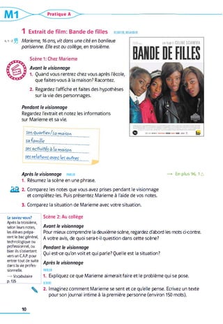 ECOUTER, REGARDER1 Extrait de film: Bande de filles
4.1-2 Marieme, 16 ans, vit dans une cité en banlieue
parisienne. Elle est au collège, en troisième.
Scène 1: Chez Marieme
Avant le visionnage
1. Quand vous rentrez chez vous après l'école,
que faites-vous à la maison? Racontez.
2. Regardez l'affiche et faites des hypothèses
sur la vie des personnages.
Pendant le visionnage
Regardez l'extrait et notez les informations
sur Marieme et sa vie.
Son quartier/sa maison
Sa famille __________
Ses activités à ia maison
ses relations avec les auhpç
un niHDE CELINE SCIAMMA
BANDE DEFILLES
Après le visionnage parler —> En plus 96,1 a
1. Résumez la scène en une phrase.
2 k * - Comparez les notes que vous avez prises pendant le visionnage
et complétez-les. Puis présentez Marieme à l'aide de vos notes.
3. Comparez la situation de Marieme avec votre situation.
Scène 2: Au collège
Avant le visionnage
Pour mieux comprendre la deuxième scène, regardez d'abond les mots ci-contre.
A votre avis, de quoi sera-t-il question dans cette scène?
Pendant le visionnage
Qui est-ce qu'on voit et qui parle? Quelle est la situation?
Après le visionnage
PARLER
1. Expliquez ce que Marieme aimerait faire et le problème qui se pose.
ECRIRE
2. Imaginez comment Marieme se sent et ce qu'elle pense. Ecrivez un texte
pour son journal intime à la première personne (environ 150 mots).
Le saviez-vous?
Après la troisième,
selon leurs notes,
les élèves prépa­
rent le bac général,
technologique ou
professionnel, ou
bien ils s'orientent
vers un C.A.P. pour
entrer tout de suite
dans la vie profes­
sionnelle.
— Vocabulaire
p.135

10
 