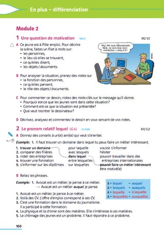 En plus - différenciation
Module 2
1 Une question de motivation parler
A Ce jeune est à Pôle emploi. Pour décrire
la scène, faites un filet à mots sur:
• les personnes,
• le lieu où elles se trouvent,
• ce qu'elles disent,
• les objets/documents.
B Pour analyser la situation, prenez des notes sur
• la fonction des personnes,
• ce qu'elles pensent,
• le rôle des objets/documents.
C Pour commenter ce dessin, notez des mots-clés sur le message qu'il donne.
• Pourquoi est-ce que les jeunes sont dans cette situation?
• Comment est-ce que la situation est présentée?
• Que veut montrer le dessinateur?
D Décrivez, analysez et commentez le dessin en vous servant de vos notes.
2 Le pronom relatif lequel (G 4) en forme M2 G2
^ A Donnez des conseils à un(e) ami(e) qui veut s'orienter.
19,7F. Exemple: 1. Il faut trouver un domaine dans lequel tu peux faire un métier intéressant
1. trouver un domaine-— n pour laquelle vouloir s'informer
2. comparer des filières avec lesquels hésiter
3. noter des entreprises ^— dans lequel—^ pouvoir travailler dans des
4. trouver une formation entre lesquelles entreprises internationales
5. s'informer sur les diplômes sur lesquelles pouvoir faire un métier intéressant
être motivé(e)
B Reliez les phrases.
Exemple: 1. Avocat est un métier. Je pense à ce métier.
—» Avocat est un métier auquel je pense.
1. Avocat est un métier. Je pense à ce métier.
2. Voilà des CV. L'offre d'emploi correspond à ces CV.
3. C'est une formation dans le domaine du journalisme.
Il a participé à cette formation.
4. La physique et la chimie sont des matières. Elle s'intéresse à ces matières.
5. Le chômage des jeunes est un problème. Il faut répondre à ce problème.
à +lequel = auquel
à +lesquels = auxquels
à +laquelle = à laquelle
à +lesquelles = auxquelles
M2V2
FAUT PAS (tous PSCOUEAÛ6B;
OS3Â, DE VOIS QU6 VOUS
T MAÎteiSCZ. L ’AUSLAiS'
100
 