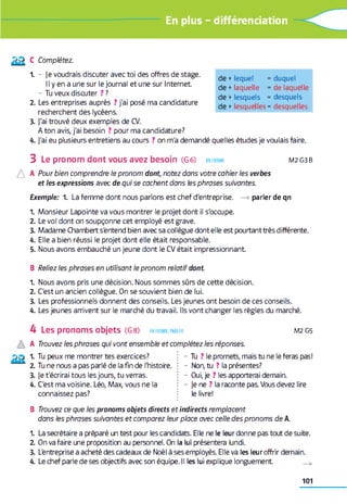 En plus - différenciation
£ £ c Complétez.
1. - je voudrais discuter avec toi des offres de stage.
Il y en a une sur le journal et une sur Internet
- Tu veux discuter ? ?
2. Les entreprises auprès ? j'ai posé ma candidature
recherchent des lycéens.
3. j'ai trouvé deux exemples de CV.
A ton avis, j'ai besoin ? pour ma candidature?
4. j'ai eu plusieurs entretiens au cours ? on m'a demandé quelles études je voulais faire.
3 Le pronom dont vous avez besoin (G 6) en forme M2G3B
A A Pour bien comprendre le pronom dont, notez dans votre cahier les verbes
et les expressions avec de qui se cachent dans les phrases suivantes.
Exemple: 1. La femme dont nous parlons est chef d'entreprise. —>parler de qn
1. Monsieur Lapointe va vous montrer le projet dont il s'occupe.
2. Le vol dont on soupçonne cet employé est grave.
3. Madame Chambert s'entend bien avec sa collègue dont elle est pourtanttrès différente.
4. Elle a bien réussi le projet dont elle était responsable.
5. Nous avons embauché un jeune dont le CV était impressionnant
de +lequel = duquel
de +laquelle = de laquelle
de +lesquels = desquels
de +lesquelles = desquelles
B Reliez les phrases en utilisant le pronom relatif dont.
1. Nous avons pris une décision. Nous sommes sûrs de cette décision.
2. C'est un ancien collègue. On se souvient bien de lui.
3. Les professionnels donnent des conseils. Les jeunes ont besoin de ces conseils.
4. Les jeunes arrivent sur le marché du travail. Ils vont changer les règles du marché.
4 Les pronoms objets (G 8) en forme, parler M 2G 5
A A Trouvez les phrases qui vont ensemble et complétez les réponses.
1. Tu peux me montrer tes exercices?
2. Tu ne nous a pas parlé de la fin de l'histoire.
3. Je t'écrirai tous les jours, tu verras.
4. C'est ma voisine. Léo, Max, vous ne la
connaissez pas?
- Tu ? le promets, mais tu ne le feras pas!
- Non, tu ? la présentes?
- Oui, je ? les apporterai demain.
- Je ne ? la raconte pas. Vous devez lire
le livre!
B Trouvez ce que les pronoms objets directs et indirects remplacent
dans les phrases suivantes et comparez leur place avec celle des pronoms de A.
1. La secrétaire a préparé un test pour les candidats. Elle ne le leur donne pas tout de suite.
2. On va faire une proposition au personnel. On la lui présentera lundi.
3. L'entreprise a acheté des cadeaux de Noël à ses employés. Elle va les leur offrir demain.
4. Le chef parle de ses objectifs avec son équipe. Il les lui explique longuement
101
 