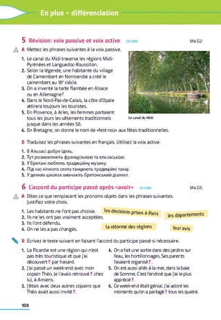 En plus - différenciation
5 Révision: voix passive et voix active en form e M4G2
A
1.
2.
3.
4.
5.
6.
Mettez les phrases suivantes à la voix passive.
Le canal du Midi traverse les régions Midi-
Pyrénées et Languedoc-Roussillon.
Selon la légende, une habitante du village
de Camembert en Normandie a créé le
camembert au 18esiècle.
On a inventé la tarte flambée en Alsace
ou en Allemagne?
Dans le Nord-Pas-de-Calais, la côte d'Opale
attirera toujours les touristes.
En Provence, à Arles, les femmes portaient
tous les jours les vêtements traditionnels
jusque dans les années 50.
En Bretagne, on donne le nom de «fest-noz» aux
Le c a n a l du M id i
fêtes traditionnelles.
B Traduisez les phrases suivantes en français. Utilisez la voix active.
1. В Альзасі добре їдять.
2. Тут розмовляють французькою та ельзаською.
3. У Бретані люблять традиційну музику.
4. Під час нічного свята танцюють традиційні танці.
5. У деяких школах вивчають бретонський діалект.
6 L'accord du participe passé après «avoir» en form e M4G5
A Dites ce que remplacent les pronoms objets dans les phrases suivantes,
justifiez votre choix.
1.
2.
3.
4.
Les habitants ne l'ont pas choisie.
Ils ne les ont pas vraiment acceptées.
Ils l'ont défendu.
On ne les a pas changés.
les décisions prises à Paris
la réforme des régions
les départements
leur avis
B Ecrivez le texte suivant en faisant l'accord du participe passé si nécessaire.
1. La Picardie est une région qui n'est
pas très touristique et que j'ai
découvert ? par hasard.
2. j'ai passé un week-end avec mon
copain Théo, je l'avais retrouvé ? chez
lui, à Amiens.
3. J'étais avec deux autres copains que
Théo avait aussi invité ? .
4. On a fait une sortie dans des jardins sur
l'eau, les hortillonnages. Ses parents
l'avaient organisé ? .
5. On est aussi allés à la mer, dans la baie
de Somme. C'est l'endroit que j'ai le plus
apprécié ? .
6. Ce week-end était génial. J'ai adoré les
moments qu'on a partagé ? tous les quatre.
108
 