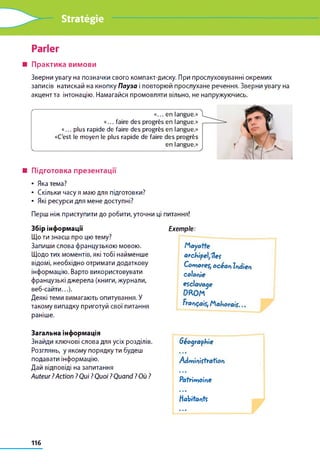 Stratégie
Parler
■ Практика вимови
Зверни увагу на позначки свого компакт-диску. При прослуховуванні окремих
записів натискай на кнопку Пауза і повторюй прослухане речення. Зверни увагу на
акцент та інтонацію. Намагайся промовляти вільно, не напружуючись.
«... en langue.»
«... faire des progrès en langue.»
«... plus rapide de faire des progrès en langue.»
«C'est le moyen le plus rapide de faire des progrès
en langue.»
■ Підготовка презентації
• Яка тема?
• Скільки часу я маю для підготовки?
• Які ресурси для мене доступні?
Перш ніж приступити до робити, уточни ці питання!
Збір інформації
Що ти знаєш про цю тему?
Запиши слова французькою мовою.
Щодо тих моментів, які тобі найменше
відомі, необхідно отримати додаткову
інформацію. Варто використовувати
французькі джерела (книги, журнали,
веб-сайти...).
Деякі теми вимагають опитування. У
такому випадку приготуй свої питання
раніше.
Exemple:
M a y o tte
archipeljUes
Com ores, o cé a n Indien
colonie
esclavage
(ЖОМ
Français, M a jo r a is ...
Загальна інформація
Знайди ключові слова для усіх розділів.
Розглянь, у якому порядку ти будеш
подавати інформацію.
Дай відповіді на запитання
Auteur ?Action ?Qui ? Quoi ?Quand ? Où ?
G éographie
• • •
A dm inistration
1 1 *
Patrim oine
Habitontf
116
 