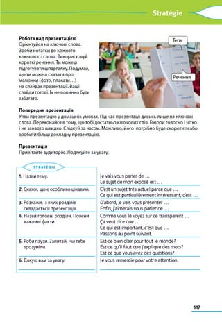 Stratégie
Робота над презентацією
Орієнтуйся на ключові слова.
Зроби нотатки до кожного
ключового слова. Використовуй
короткі речення. Ти можеш
підготувати шпаргалку. Подумай,
що ти можеш сказати про
малюнки (фото, плакати...)
на слайдах презентації. Ваші
слайди готові. їх не повинно бути
забагато.
Попередня презентація
Уяви презентацію у домашніх умовах. Під час презентації дивись лише на ключові
слова. Переконайся в тому, що тобі достатньо ключових слів. Говори голосно і чітко
і не занадто швидко. Слідкуй за часом. Можливо, його потрібно буде скоротити або
зробити більш докладну презентацію.
Презентація
Привітайте аудиторію. Подякуйте за увагу.
je vais vous parler de ...
Le sujet de mon exposé e s t...___________________
C'est un sujet très actuel parce que ...
Ce qui est particulièrement intéressant, c'est...
D'abord, je vais vous présenter...
Enfin, j'aimerais vous parler de ..._______________
Comme vous le voyez sur ce transparent...
Ça veut dire que ...
Ce qui est important, c'est que ...
Passons au point suivant_________________________
Est-ce bien clair pour tout le monde?
Est-ce qu'il faut que j'explique des mots?
Est-ce que vous avez des questions?
je vous remercie pour votre attention.
STRATEÉGIi >
1. Назви тему.
2. Скажи, що є особливо цікавим.
3. Розкажи, з яких розділів
складається презентація.
4. Назви головні розділи. Поясни
важливі факти.
5. Роби паузи. Запитай, чи тебе
зрозуміли.
6. Дякую вам за увагу.
117
 