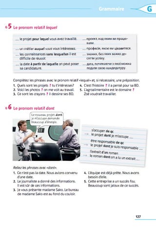 Le pronom relatif le q u e l
... le projet pour lequel vous avez travaillé. ... проект, над яким ви працю­
вали.
... un m e n e r d u q u e l v u u s v u u s in ic ic ^ c ^ . .. . І ір и Ц 7 С  _ Ш , ? 1 Г и ги ОУІ Ц ІІЧ С Ш Г ІІС  .Л .
... les connaissances sans lesquelles il est ... знання, без яких важко до­
difficile de réussir. сягти успіху.
... la date à partir de laquelle on peut poser ... дата, починаючи з якої можна
sa candidature. подати свою кандидатуру.
Complétez les phrases avec le pronom relatif «lequel» et, si nécessaire, une préposition.
1. Quels sont les projets ? tu t'intéresses? 4. C'est l'histoire ? il a pensé pour sa BD.
2. Voici les photos ? on me voit au travail. 5. L'agroalimentaire est le domaine ?
3. Ce sont les crayons ? il dessine ses BD. Zoé voudrait travailler.
g O Le pronom relatif d o n t
Le nouveau projet dont
Je m’occupe demande
beaucoup d'énergie.
Reliez les phrases avec «dont».
1. Ce n'est pas la date. Nous avions convenu
d'une date.
2. Le journaliste a donné des informations.
Il est sûr de ces informations.
3. je vous présente madame Sako. Le bureau
de madame Sako est au fond du couloir.
s'occuper de qc
le projet dont je m'occupe
être responsable de qc
le projet dontie suis responsable
Iextrait d'un roman
'e roman dont on a lu un extrait...
4. L'équipe est déjà prête. Nous avons
besoin d'elle.
5. Cette entreprise a un succès fou.
Beaucoup sont jaloux de ce succès.
127
 