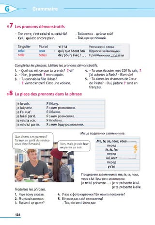 g 7 Les pronoms démonstratifs
- Ton verre, c'est celui-ci ou celui-là? - Твій келих - цей чи той?
- Celui qui est encore plein. - Той, що ще повний.
Singulier Pluriel -ci/-là Уточнюючі слова
celui ceux + qui/que/dont/où Відносні займенники
celle celles de/pour/avec/. . . Прийменники. Додатк
Complétez les phrases. Utilisez les pronoms démonstratifs.
1. - Quel sac est-ce que tu prends? ?-ci?
2. - Non, je prends ? mon copain.
3. - Tu connais la fille là-bas?
- ? vient d'entrer? C'est une voisine.
g 8 La place des pronoms dans la phrase
4. - Tu veux écouter mes CD? Tu sais, ?
j'ai achetés à Paris? - Bien sûr!
5. - Tu aimes les chansons de Cœur
de Pirate? - Oui, j'adore ? sont en
français.
le la vois. Я її бачу.
le lui Darle. Я з ним розмовляю.
Je l'ai vue1. Я її бачив.
e lui ai parlé. Я з ним розмовляв.
je vais la voir. Я її побачу.
je vais lui parler. Я з ним буду розмовляти.
Місце подвійних займенників:
Non, mais je vais leur
en parler ce soir.
Me, te, se, nous, VOUÏ
перед
le, la, les
перед
lui, leur--------
перед
y/en
Traduisez les phrases.
Поєднання займенників me, te, se, nous,
vous з lui і leur не є можливим,
je te-tot présente. -» je te présente à lui.
je te présente à elle.
Que disent tes parents?
Tu leur as parlé du rendez-
vous chez Renault?
1. Я це йому сказав.
2. Я цим цікавлюся.
3. Ви мені це дасте?
4. У вас є фотокарточки? Ви нам їх покажете?
5. Він вам дає свій велосипед?
- Так, він мені його дає.
128
 