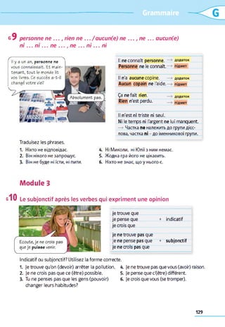 personne ne ..
ni . . . n i ... ne
, rien ne .../aucun(e) ne
.., ne ... n i... ni
ne ... aucun(e)
Il y a un an, personne ne
vous connaissait. Et main­
tenant, tout le monde lit
vos livres. Ce succès a-t
changé votre vie?
Traduisez les phrases.
Il ne connaît personne. —» додаток
Personne ne le connaît. —» Підмет
Il n'a aucune copine. —» додаток
Aucun copain ne l'aide. —> підмет
Ça ne fait rien.
Rien n'est perdu.
додаток
підмет
Il n'est ni triste ni seul.
Ni le temps ni l'argent ne lui manquent.
—>Частка ne належить до групи дієс­
лова, частка пі - до іменникової групи.
1. Ніхто не відповідає. А.
2. Він нікого не запрошує. 5.
3. Він не буде ні їсти, ні пити. б.
Ні Миколи, ні Юлії з ним немає.
Жодна гра його не цікавить.
Ніхто не знає, що у нього є.
Module З
Le subjonctif après les verbes qui expriment une opinion
je trouve que
je pense que + indicatif
je crois que
je ne trouve pas que
je ne pense pas que + subjonctif
je ne crois pas que
Indicatif ou subjonctif? Utilisez la forme correcte.
1. je trouve qu'on (devoir) arrêter la pollution.
2. Je ne crois pas que ce (être) possible.
3. Tu ne penses pas que les gens (pouvoir)
changer leurs habitudes?
A. Je ne trouve pas que vous (avoir) raison.
5. Je pense que c'(être) différent
6. Je crois que vous (se tromper).
129
 