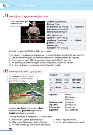 g І I Le subjonctif après les conjonctions
avant que (до того як)
bien que (хоча)
jusqu'à ce que (до того як) + subjonctif
pour que (для того щоб)
sans que (без того щоб)
alors que (тоді як)
après que (після того як)
depuis que (упродовж) + indicatif
parce que (тому що)
pendant que
(упродовж того часу, як)
Indicatif ou subjonctif? Utilisez la forme correcte.
1. La situation est préoccupante parce que nous n'(arrêter) pas de polluer l'environnement
2. Il faut informer les gens pour que tout le monde (comprendre) ce qui se passe.
3. Nous agissons sans réfléchir alors que chaque geste (être) important
4. Par exemple, on jette des objets bien qu'on (pouvoir) encore les utiliser.
5. Un rêve n'est qu'un rêve, jusqu'à ce qu'il (devenir) réalité.
Le verbe d é tru ire (руйнувати)
ґ 0r a détruit une grande partie
de la forêt. Il faut des années
pour la reconstruire ...
A також: construire (будувати), réduire
(зменшувати), produire (виробляти),
traduire (робити переклад)
Singulier Pluriel
je détruis nous détruisons
tu détruis vous détruisez
il
elle détruit
11b
détruisent
on
Impératif:
Passé composé:
Imparfait:
Futur simple:
Subjonctif:
Détruis ...
Détruisons...
Détruisez ...
j'ai détruit
je détruisais
je détruirai
que je détruise
Trouvez les verbes et mettez-les à la bonne forme.
1. Humains, ne ? pas ce que la nature a ?! 4. Nous ? trop de déchets.
2. Il faut que tu ? ta consommation d'énergie. 5. je ? en allemand ce que tu as dit
3. On ? des voitures qui ? du dioxyde de carbone.
130
 