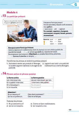 Утворення Participe présent
Основа дієслова у першій особі множини
nous parlons
+закінчення -ant —>parlant
Par exemple : appelant, changeant,
commençant, essayant, faisant, prenant,
reconnaissant
Виняток: avoir —> ayant
être —> étant
savoir —» sachant
Використання Participe Présent
Замість відносного займенника: Dans le journal, il y a un article parlant du
marché du travail. —> ... un article qui parle du marché de travail.
Висловлення причинності: Cherchant un emploi, Boris lit les annonces.
—* Comme il cherche un em ploi,...
Transformez les phrases en évitant le participe présent
1. Souhaitant vendre ses produits à l'étranger, 2. Legrand veut sortir une publicité
la société Legrand s'adresse à une agence de s'adressant aux clients étrangers,
publicité.
g1 4 Phrase active et phrase passive
La forme active La forme passive
Léo interviewe Léa. Léa est interviewée par Léo.
On a publié l'interview. L'interview a été publiée.
On a beaucoup ri. Pas de passif
Ici on travaille. Pas de passif
Attention !
Як це пишеться? Cela s'écrit comment ?
Це так не робиться. Cela ne se fait pas.
Module 4
g13 Le participe présent
Agence de publicité cherche
stagiaire parlant allemand. Г
Traduisez les phrases.
1. Як це вимовляться?
2. Це так не говорять.
3. Статтю не було опубліковано.
4. Це танцюють отак.
131
 