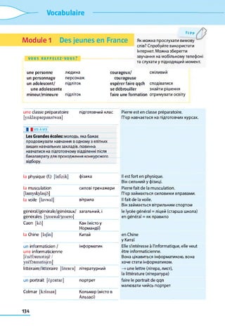 Vocabulaire
Module 1 Des jeunes en France
VOUS R A P P E L E Z - V O U S ?
т,рр
Як можна прослухати вимову
слів? Спробуйте використати
Інтернет. Можна зберегти
звучання на мобільному телефоні
та слухати у підходящий момент.
une personne
un personnage
un adolescent/
une adolescente
mineur/mineure
людина
персонаж
підліток
підліток
courageux/ сміливий
courageuse
espérer faire qqch сподіватися
se débrouiller знайти рішення
faire une formation отримувати освіту
une classe préparatoire підготовчий клас Pierre est en classe préparatoire.
[ynklaspRepaRatwaR] П'єр навчається на підготовчих курсах.
І І VIS-A-VIS
Les Grandes écoles: молодь, яка бажає
продовжувати навчання в одному з елітних
вищих навчальних закладів, повинна
навчатися на підготовчому відділенні після
бакалаврату для проходження конкурсного
відбору.
la physique (f.) [lafizik] фізика Il est fort en physique.
Він сильний у фізиці.
la musculation силові тренажери Pierre fait de la musculation.
[lamyskylasjô] ГГєр займається силовими вправами.
la voile [lavwal] вітрила Il fait de la voile.
Він займається вітрильним спортом
général/générale/généraux/
générales [.^eiieRal/^enero|
загальний, і le lycée général = ліцей (старша школа)
en général = як правило
Caen [kâ] Кан (місто у
Нормандії
la Chine [lajm] Китай en Chine
у Китаї
un informaticien /
une informaticienne
інформатик Elle s'intéresse à l'informatique, elle veut
être informaticienne.
[ÈnÈfoRmatisjÈ/
ynèfoRmatisjcn]
Вона цікавиться інформатикою, вона
хоче стати інформатиком.
littéraire/Nttéraire [liteRER] літературний —>une lettre (літера, лист),
la littérature (література)
un portrait [ÈpORtRE] портрет faire le portrait de qqn
малювати чийсь портрет
Colmar [kolmaR] Кольмар (місто в
Альзасі)
134
 