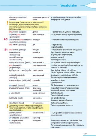 Vocabulaire
interrompre qqn/qqch
[ÈteRÔpR
переривати когось/
щось
Je suis interrompu dans mes pensées.
Я перервав свої думки.
interrompre: j'interromps, tu interromps, il
interrompt, nous interrompons, vous
interrompez, ils interrompent; Passé composé:
j'ai interrompu
une pensée [ynpâse] думка —>penser à qqch {думати про щось)
un poète/une poète
[ëpoEt/ynpoet]
поет/поетеса —>un poème (вірш), la poésie (поезія)
un nanrateur/une narratrice
[ÈnaRatœR/ynnaRatRis]
оповідач —>narratif/narrative (розповідний)
une action [ynaksjâ] дія —>agir (діяти)
englisch: action
une fiction [ynfiksjô] вигадка —>fictif/fictive (фіктивний, вигаданий)
divers/diverse
[div£R/divERs]
різний, а Il y a diverses sortes de textes.
Існують різні види текстів.
narratif/narrative
[naRatif/naRativ]
розповідний un texte narratif
розповідний текст
poétique/poétique [poetik] поетичний, а —>un poète (поет), un poème (вірш)
une observation
[ynopsERvasjo]
спостереження —>observer qqn/qqch (спостерігати за
кимось, за чимось)
âgé/âgée d e ... ans [ajeds] у віці ...років Il est âgé de 16 ans. = Il a 16 ans.
Elle est âgée de 16 ans. = Elle a 16 ans.
matériel/matérielle
[mateRjd]
матеріальний Sa situation matérielle est difficile.
Його матеріальний стан тяжкий.
unique/unique [ynik/ynik] єдиний,а un enfant unique
єдина дитина
un aspect [ënaspE] аспект О Закінчення -et вимовляється.
physique/physique [fizik] фізичний, l'aspect physique d'un personnage
зовнішній зовнішній вигляд персонажа
le teint [btè] колір обличчя Il a le teint pâle.
У нього блідий вигляд.
mat/mate [mat] матовий, а Elle a le teint mat.
Вона має матове обличчя.
frisé/frisée [fRize] кучерявий, а Il a les cheveux frisés.
Для опису частин тіла використовуємо
означений артикль: Il a les yeux bleus/les
épaules larges...
У нього кучеряве волосся.
sportif/sportive
[spORtif/spORtiv]
спортивний, а —>un sportif/une sportive (спортсмен,
спортсменка)
un caractère [ÈkaRaktER] характер
le comportement
[bkopoRtsmà]
поведінка Son comportement est particulier. Il se
comporte d'une façon particulière.
Його поведінка є дивною. Він поводить
себе дивно.
137
 