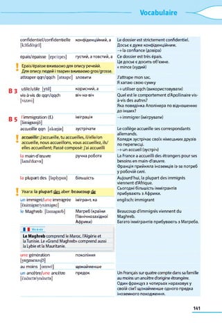Vocabulaire
confidentiel/confidentielle
[kôfïdâsjd]
конфіденційний, a
épais/épaisse [epe/epes] густий, a товстий, a
Epais/épaisse вживаємо для опису речейй.
Для опису людей ітварин вживаємо gros/grosse.
attraper qqn/qqch [atRape] зловити
utile/utile [ytil] корисний, a
vis-à-vis de qqn/qqch
[vizavi]
віч-на-віч
l'immigration (f.)
[limigRasjô]
іміграція
accueillir qqn [akœjiR] зустрічати
accueillir: j'accueille, tu accueilles, il/elle/on
accueille, nous accueillons, vous accueillez, ils/
elles accueillent; Passé composé: j'ai accueilli
la main-d'œuvre
[lamcdœvR]
ручна робота
la plupart des [laplypaR] більшість
Увага: la plupart des aber: beaucoup de
un immigré/une immigrée
[ènimigRe/ynimigRe]
імігрант, ка
le Maghreb [bmagReb] Магреб (країни
Північнозахідної
Африки)
Le dossier est strictement confidentiel.
Досьє є дуже конфіденційним.
—>la confiance (довіра)
Ce dossier est très épais.
Це досьє є досить об'ємне.
« mince (худий)
J'attrape mon sac.
Я хапаю свою сумку
—>utiliser qqch (використовувати)
Quel est le comportement d'Apollinaire vis-
à-vis des autres?
Яка поведінка Аполінера по відношенню
до інших?
—>immigrer (імігрувати)
Le collège accueille ses correspondants
allemands.
Коледж зустрічає своїх німецьких друзів
по переписці.
—>un accueil (зустріч)
La France a accueilli des étrangers pour ses
besoins en main-d'œuvre.
Франція прийняла іноземців із-за потреб
у робочій силі.
Aujourd'hui, la plupart des immigrés
viennent d'Afrique.
Сьогодні більшість іммігрантів
прибувають з Африки,
englisch: immigrant
Beaucoup d'immigrés viennent du
Maghreb.
Багато іммігрантів прибувають з Магреба.
| | Vis-à-vis
Le Maghreb comprend le Maroc, l'Algérie et
laTunisie. Le «Grand Maghreb» comprend aussi
la Lvbie et la Mauritanie.
une génération покоління
[yn^eneRasjo]
au moins [omwè] щонайменше
un ancêtre/une ancêtre предок Un Français sur quatre compte dans sa famille
[ÈnàsEtR/ynôsEtR] au moins un ancêtre d'origine étrangère.
Один француз з чотирьох нараховує у
своїй сім'ї щонайменше одного предка
іноземного походження.
141
 