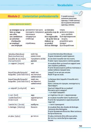 Vocabulaire
Module 2 L'orientation professionnelle
VOUS R A P P E L E Z - V O U S ?
TIPP
У правій колонці -
значення лексичних
одиниць. У лівій колонці -
застосування лексичних
одиниць, вимова.
se renseigner sur qc
faire un stage
une offre
une candidature
un entretien
d'embauche
un employé/
une employée
дізнаватися про щось
проходити стажування
пропозиція
кандидатура
співбесіда
службовець
un domaine галузь
permettre à qn de дозволити комусь
faire qc щось зробити
être responsable бути відповідальним
de qc/de faire qc за щось,
élaborer qc розробити щось
un produit продукт
être au chômage бути безробітним
bricoleur/bricoleuse
[bRikolœR/bRikoloz]
майстер,
ремесляник
Je suis très bricoleur/bricoleuse.
Я дуже вправний у майструванні.
travailler de ses mains працювати своїми Je sais bien travailler de mes mains.
[tRavajedasemè] руками Я вмію гарно працювати своїми руками.
un rapport [ÈRapoR] звіт Je voudrais faire un travail en rapport avec
mes matières préférées.
Я хотів би виконувати роботу пов'язану з
моїми любими предметами.
lequel/laquelle/lesquels/
lesquelles [bkel/lakel/lekel]
який, яка,
які (питальні
займенники)
Lequel? Je ne sais pas encore.
Який? Я ще не знаю.
lequel/laquelle/lesquels/ який, яка,
lesquelles [bkel/lakel/lekel] які (відносні
займенники)
La banque dans laquelle il travaille est à
Francfort.
Банк, в якому він працює, знаходиться у
Франкфурті.
un objectif [ënobyktif] мета Quel est l'objectif de ce module?
Яка мета цього модуля?
—»un objet (предмет)
le son [bso] звук un ingénieur du son = звукоінженер
l'audiovisuel (m.)
[lodjovizqel]
аудіовізуальна
техніка
Je voudrais travailler dans l'audiovisuel.
Я хотів би працювати в аудіовізуальній
індустрії.
l'avenir (m.) [lavniR] майбутнє —»venir (приходити)
la biologie [ІаЬрЬзі] біологія Je voudrais faire des études de biologie.
J'aimerais être biologiste.
Я хотів би вивчати біологію. Мені хотілось
би бути біологом.
en plus [dplys] ДОтого ж En plus, j'aimerais être utile aux autres.
До того ж, я хотів би бути корисним
іншим.
143
 