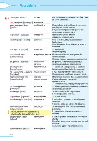 Vocabulaire
un aspect [ènaspe] аспект 0 Закінчення -et не читається. Теж саме
1 в слові -le respect.
u n e conception [ynkôscpsjô] концепція
graphique/graphique
[g R afikj
графічний, а Un webdesigner travaille sur la conception
graphique d'un site Internet.
Вебдизайнер працює над графічною
концепцією Інтернет сайту
la création [lakneasjà] створення la création d'un site Internet
створення Інтернет сайту
l'esthétique (f.) [lestetik] естетика Pour ce métier, il faut avoir le sens de
l'esthétique.
Для цієї професії потрібно мати почуття
естетики.
u n e agence [yna^às] агентство —>agir (діяти)
englisch: agency
la communication
[lako m yn ikasjô ]
комунікація, зв'язок Florian travaille dans une agence de
communication.
Флоріан працює в рекламному агентстві.
en général [à3eneRal] як правило,
загалом
En général, l'ambiance est détendue.
Загалом, атмосфера розслаблена.
créatif/créative
[kReatif/kReativ]
креативний, а —>créer qqch (створювати), la créativité
(креативність), la création (створення)
ne ... aucun/ne ... aucune
[okë/okyn]
жоден/жодна Il n'y a aucun problème à ce niveau-là.
Немає жодної проблеми на цьому рівні.
l'agroalimentaire (m.)
[lagR oalim âtcR]
харчова
промисловість
Stéphane est ingénieur dans l'agroalimentaire.
Стефан є інженер у харчовій
промисловості.
—>l'alimentation (f.) (продукти харчування)
un développement
[ ë d e v b p m â ]
розвиток —»développer qqch (розвивати) (розвивати)
englisch: development
tester qqch [teste] тестувати Je teste des formules de pâtisserie.
Я тестую рецепти випічки.
la pâtisserie [lap atisR i] кондитерська —» la pâte (тісто)
améliorer qqch [am eljoRe] покращити Il y a toujours quelque chose qu'on peut
améliorer.
Є завжди щось, що можна покращити.
celui/celle/ceux/celles
[sslqi/sel/so/sel]
цей, ця, ці Je travaille pour tous ceux qui aiment la
pâtisserie.
celui-ci/celle-ci/ceux-ci/celles-ci: ці
celui-là/celle-là/ceux-là/celles-là: ті
Я працюю для всіх тих, хто любить
випічку.
adapter qqch à qqch
[adapte]
адаптувати Il faut adapter les produits aux besoins des
clients.
Потрібно адаптувати продукти до потреб
КЛІЄНТІВ.
s’adapter à qqch = пристосовуватися
combiner qqch [kô b inel комбінувати
144
 