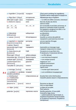 Vocabulaire
un ingrédient [ÈnÈgRedjà] інгредієнт Il faut savoir combiner les ingrédients.
Потрібно вміти комбінувати інгредієнти.
un frigo (fam.) [Èfeigo] холодильник Абревіатура від un frigidaire
allier qqch à qqch [alje] поєднувати —»un allié/une alliée (союзник, союзниця)
la chimie (f.) [lajîmi] хімія faire des études de chimie
вивчати хімію
ne ... ni ..., ni не ... ні... ні On ne travaille ni seul dans un bureau, ni
[na ... n i... ni] devant un ordinateur toute lajournée.
Не працюють наодинці ні вофісі, ні за
комп'ютеромцілийдень.
un laboratoire
[èlaboRatwaR]
лабораторія au laboratoire
улабораторії
un service [ëscRvis] обслуговування travailler au service de publicité
працювати y рекламному агентстві
un reporter/une reporter
[ÈRapORtER/yilRapORtER]
репортер un/une reporter d'images
фоторепортер
la presse [lapREs] преса
transmettre qqch à qqn
[tRàsniEtR]
передавати transmettre un message à qqn
передати повідомлення комусь
les Etats-Unis (m. pl.)
[lezetazyni]
США J'ai passé un an aux Etats-Unis.
Япровів рікy Сполучених Штатах.
filmer qqch [filme] робити зйомки —»unfilm(фільм)
interviewer qqn [ÈtERvjuve] брати інтерв'ю —»une interview(інтерв'ю)
analyser qqch [analize] аналізувати —»une analyse (аналіз)
l'environnement (m.)
[lâviRonmà]
довкілля подвоєння -nn-!
englisch: environment
l'actualité (f.) [laktqalite] новини un sujet d'actualité
гаряча тема
un montage [Êm5ta3] монтаж —»monter qqch (монтувати)
un candidat/une candidate
[Èkâdida/ynkàdidat]
кандидат —»une candidature (кандидатура)
un interlocuteur/
une interiocutrice
[ÈnÈtERlDkytœR/
ynËtERbkytRis]
співрозмовник, ця Ecoutez bien votre interlocuteur.
Слухайте уважно вашого співрозмовника.
personne ne ... [pERSOn] ніхто ні Personne ne répond.
Ніхто не відповідає.
une ligne [ynliji] лінія, рядок La ligne est occupée.
Лінія зайнята.
patienter [pasjàte] терпеливо чекати Veuillez patienter, s'il vous plaît.
Зачекайте, будьласка.
—>patient/patiente (терпеливий, а),
impatient/impatiente (нетерпеливий,
a), la patience (терпіння), llmpatience
(нетерпіння)
145
 