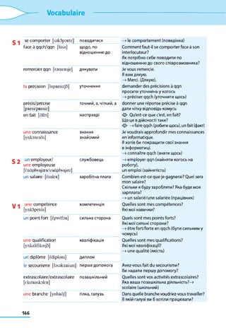 Vocabulaire
se comporter [sskopoRte] ПОВОДИТИСЯ
face à qqch/qqn [fasa] щодо, по
відношенню до
remercier qqn [rsmcRsje] дякувати
la précision [lapResizjo] уточнення
précis/précise
[pResi/pResiz]
точний, а, чіткий, а
en fait [ùfet] насправді
une connaissance
[ynkonesàs]
знання
знайомий
un employeur/
une employeuse
[Èn à p lw ajœ R /ynàp lw ajo zl
службовець
un salaire [èsaleR] заробітна плата
une compétence
[ynkopetâs]
компетенція
un point fort [èpwèfoR] сильна сторона
une qualification
[ynkalifikasjo]
кваліфікація
un diplôme [ëdiplom] ДИПЛОМ
le secourisme [tasakiurism] перша допомога
extrascolaire/extrascolaire
[rkstRaskolfR]
позашкільний
une branche [ynbRÔJ] гілка, галузь
—>le comportement (поведінка)
Comment faut-il se comporter face à son
interlocuteur?
Як потрібно себе поводити по
відношенню до свого співрозмовника?
Je vous remercie.
Я вам дякую.
—» Merci. (Дякую),
demander des précisions à qqn
просити уточнень y когось
—» préciser qqch (уточнити щось)
donner une réponse précise à qqn
дати чітку відповідь комусь
О Qu'est-ce que c'est, en fait?
Що це в дійсності таке?
О —>faire qqch (робити щось), un fait (факт)
Je voudrais approfondir mes connaissances
en informatique.
Я хотів би покращити свої знання
в інформатиці.
—» connaître qqch (знати щось)
—»employer qqn (найняти когось на
роботу),
un emploi (зайнятість)
Combien est-ce que je gagnerai? Quel sera
mon salaire?
Скільки я буду заробляти? Яка буде моя
зарплата?
—>un salarié/une salariée (працівник)
Quelles sont mes compétences?
Які мої навички?
Quels sont mes points forts?
Які мої сильні сторони?
—»être fort/forte en qqch (бути сильним y
чомусь)
Quelles sont mes qualifications?
Які мої кваліфікацм?
—>une qualité (якість)
Avez-vous fait du secourisme?
Ви надали першу допомогу?
Quelles sont vos activités extrascolaires?
Яка ваша позашкільна діяльність?—>
scolaire (шкільний)
Dans quelle branche voudriez-vous travailler?
В якій галузі ви б хотіли працювати?
 