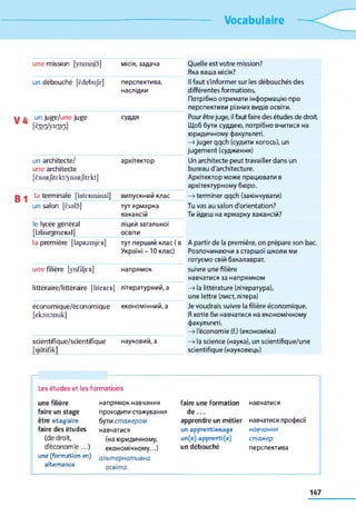 Vocabulaire
une mission [ynmisjo] місія, задача Quelle est votre mission?
Яка ваша місія?
un débouché [êdebufe] перспектива,
наслідки
Il faut s'informer sur les débouchés des
différentes formations.
Потрібно отримати інформаціюпро
перспективи різних видівосвіти.
un juge/une juge
[ è m l y n m ]
суддя Pourêtrejuge, ilfautfairedesétudes dedroit.
Щоббути суддею, потрібно вчитися на
юридичному факультеті.
—»juger qqch (судити когось), un
jugement (судження)
un architecte/
une architecte
архітектор Un architecte peut travailler dans un
bureau d'architecture.
[ènaRfitekt/ynaRfitekt] Архітектор може працювати в
архітектурному бюро.
la terminale [lateRminal] випускний клас —»terminerqqch (закінчувати)
un salon [èsalo] тутярмарка
вакансій
Tuvas au salon d'orientation?
Ти йдеш на ярмарку вакансій?
le lycée général
[blisejeneRal]
ліцей загальної
освіти
la première [lapRsmjeR] тут перший клас (в
Україні -10 клас)
A partir de la première, on prépare son bac.
Розпочинаючи з старшої школи ми
готуємо свій бакалаврат.
une filière [ynfüjeR] напрямок suivre une filière
навчатися за напрямком
littéraire/littéraire [liteRCR] літературний, а —»la littérature (література),
une lettre (лист, літера)
économique/économique
[ekonomik]
економічний, а Je voudrais suivre lafilière économique.
Яхотів би навчатися на економічному
факультеті.
—»l'économie (fi.)(економіка)
scientifique/scientifique
[sjàtifik]
науковий, а —»lascience (наука), un scientifique/une
scientifique (науковець)
Les études et les formations
une filière напрямок навчання faire une formation навчатися
faire un stage проходитистажування de ...
être stagiaire бути ст аж ером apprendre un métier навчатися професії
faire des études навчатися un apprentissage н авчання
(de droit, (на юридичному, un(e) apprenti(e) ст аж ер
d'économie...)
une(formationen)
alternance
економічному...)
альт ер н а т ивн а
освіт а
un débouché перспектива
147
 