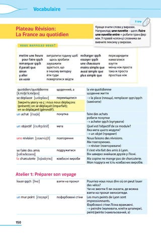 Vocabulaire
Plateau Révision:
La France au quotidien
VOUS R A P P E L E Z - V O U S ?
t i p p /yКраще вчити слова y виразах.
Наприклад: une navette- шатл. Faire
une navetteentre = робити трансфер
між. У правій колонці словника ви
вивчите лексику у виразах.
mettre une heure
pour faire qqch
remarquer qqch
il paraît que
sinon
y aller
en venir
витратити годину щоб
щось зробити
зауважити
здається, що
в іншому випадку
йти туди
повертатися звідти
recharger qqch
essayer qqch
une chaussure
moins simple que
aussi simple que
plus simple que
перезарядити
намагатися
взуття
менш ніж проста
така ж проста
простіша ніж
quotidien/quotidienne
[kotidjë/kotidjen]
щоденний, a
se déplacer [ssdeplase] переміщатися
Зверніть увагу на ç : nous nous déplaçons
(présent); on se déplaçait (imparfait);
en se déplaçant (gérondif).
un achat [ënaja] покупка
un objectif [ènob3rktif| мета
une révision [ymtevizjo] повторення
se faire des amis
[ssfeRdezami]
подружитися
la charcuterie [laJaidcytRi] ковбасні вироби
Atelier 1: Préparer son voyage
louer qqch [lwe] взяти на прокат
un mur peint [ëmyRpë] пофарбовані стіни
la vie quotidienne
щоденне життя
—» la place (площа), remplacer qqn/qqch
(замінити)
faire des achats
робити покупки
—>acheter qqch (купувати)
Quel est l'objectif de ce module?
Яка мета цього модуля?
—>un objet (предмет)
Nous faisons des révisions.
Ми повторюємо.
—» réviser (повторювати)
Il s'est vite fait des amis à Lyon.
Він швидко знайшов друзів у Ліоні.
Ma copine ne mange pas de charcuterie.
Моя подруга не їсть ковбасних виробів.
Pourriez-vous nous dire où on peut louer
des vélos?
Чи не змогли б ви сказати, де можна
взяти на прокат велосипеди.
Les murs peints de Lyon sont
impressionnants.
Фарбовані стіни Ліона вражаючі.
—» peindre (малювати, клеїти шпалери),
peint/peinte (намальований, а)
150
 