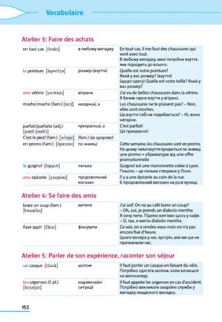 Vocabulaire
Atelier 3: Faire des achats
en tout cas [àtuka] в любому випадку En tout cas, il me faut des chaussures qui
vont avec tout.
В любому випадку, мені потрібне взуття,
яке підходить до всього.
la pointure [lapwëtyR] розмір (взуття) Quelle est votre pointure?
Який y вас розмір? (взуття)
(щодо одягу) Quelle est votre taille? Який y
вас розмір?
une vitrine [ynvitRin] вітрина J'ai vu de belles chaussures dans la vitrine.
Я бачив гарне взуття у вітрині.
moche/moche (fam.) [mof] негарний, а Les chaussures ne te plaisent pas? - Non,
elles sont moches.
Це взуття тобі не подобається? - Ні, воно
негарне.
parfait/parfaite (adj.)
[paRfr/paRfet]
прекрасний, а C'est parfait!
Це прекрасно!
C'est le pied! (fam.) [srbpje] ^ ат.) Це здорово!
en promo (fam.) [àpRomo] ПОзнижці Cette semaine, les chaussures sont en promo.
На цьому тижні взуття продається по знижці,
une promo = абревіатура від une offre
promotionnelle
le guignol [bgijiol] лялька Guignol est une marionnette créée à Lyon.
Гіньоль - це лялька створена у Ліоні.
une épicerie [ynepisRi] продовольчий
магазин
Il у a une épicerie au coin de la rue.
Є продовольчий магазин на розі вулиці.
Atelier 4: Se faire des amis
boire un coup (fam.)
[bwaRÈku]
ВИПИТИ J'ai soif. On va au café boire un coup?
- Oh, oui, je prends un diabolo menthe.
Я хочу пити. Підемо вип'ємо щось у кафе.
- 0, так, я вип'ю diabolo menthe.
fixer qqch [fikse] фіксувати Ce soir, on a rendez-vous mais on n'a pas
encore fixé d'heure.
Цього вечора y нас зустріч, але ми ще не
призначили час.
Atelier 5: Parler de son expérience, raconter son séjour
un casque [ëkask] ШОЛОМ Il faut porter un casque en faisant du vélo.
Потрібно одягати шолом, коли катаєшся
на велосипеді.
le s urgences (f. pl.)
[lezyR3às]
надзвичайні
ситуації
Il faut appeler les urgences en cas d'accident.
Потрібно викликати аварійні служби у
випадку нещасного випадку.
152
 