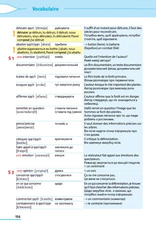 Vocabulaire
V
V
S1
S 2
détruire qqch [detRi^R] руйнувати II suffit d'un instant pour détruire, il faut des
détruire: je détruis, tu détruis, il détruit, nous siècles pour reconstruire,
détruisons, vous détruisez, ils détruisent; Passé Потрібна мить, щоб зруйнувати, потрібні
composé: j'ai détruit століття, щоб відновити.
abattre qqch/qqn [abatR] прибити
abattre відмінюється як battre:j'abats, nous
abattons, ils abattent; Passé composé: j'ai abattu
—>battre (бити), la batterie
(барабан),un combat (бій)
une intention [ynetàsjô] намір Quelle est l'intention de l'auteur?
Який намір автора?
documentaire [dokymàtER] документальний un film documentaire, un texte documentaire
документальний фільм, документальний
текст
traiter de qqch [tRete] піднімати питання Le film traite de la forêt primaire.
Фільм розповідає про первинні ліси.
évoquer qqch [evoke] тут звертати увагу L'auteur évoque le rôle important des plantes.
Автор розповідає про важливу роль
рослин.
affirmer qqch [afiRme] стверджувати L'auteur affirme que la forêt est en danger.
Автор стверджує, що ліс знаходиться у
небезпеці.
remettre en question
[RsniEtRàkestjo]
ставити питання
(ставити під сумнів)
Hallé remet en question l'image que les
hommes se font des plantes.
Алле піднімає питання про те, що люди
роблять з рослинами.
précis/précise
[pResi/pResiz]
точний, а Il veut donner des informations précises sur
les arbres.
Він хоче надати точну інформацію про
стан дерев.
critiquer qqn/qqch
[kRitike]
критикувати Il critique la déforestation.
Він критикує вирубку лісів.
faire appel à qqn/qqch
[feRapel]
закликати до
чогось
une émotion [ynemosjô] емоція Le réalisateur fait appel aux émotions des
spectateurs.
Режисер звертається до емоцій глядачів.
= un sentiment
une opinion [ynopinjô] думка = un avis
concerner qqn/qqch стосуватися Ça ne me concerne pas.
[kÔSERlie] Це мене не стосується.
en ce qui concerne
[àskikàsERii]
ЩОДО En ce qui concerne la déforestation, je trouve
qu'il faut chercher des informations précises.
Щодо вирубки лісів, я вважаю, що
потрібно знайти точну інформацію.
commenter qqch [komate] коментувати —>un commentaire (коментар)
contrairement à qqch/qqn
[kôtRERmà]
на противагу —>le contraire (протилежне)
156
 