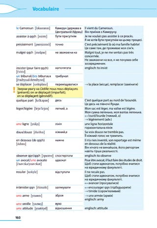 Vocabulaire
le Cameroun [bkaniRim] Камерун (держава в
Центральній Африці)
Il vient du Cameroun.
Він приїхав з Камеруну.
assister à qqch [asiste] бути присутнім Je ne voulais pas assister à ce procès.
Я не хотів бути присутнім на цьому процесі.
précisément [pResizemâ] ТОЧНО C'est précisément là où ma famille habite!
Це саме там, де проживає моя сім'я.
malgré qqch [malgRe] не зважаючи на Malgré tout, je ne me sentais pas très
concernée.
Не зважаючи на все, я не почував себе
зосередженим.
insister (pour faire qqch)
[êsiste]
наполягати englisch: to insist
un tribunal/des tribunaux
[ÊtRibynal/detRibyno]
трибунал
se déplacer [sadeplase] переміщуватися —>la place (місце), remplacer (замінити)
Зверни увагу на Cédille: nous nous déplaçons
(présent); on se déplaçait (imparfait);
en se déplaçant (gérondif).
quelque part [kdkapaR] десь C'est quelque part au nord de Yaoundé.
Це десь на півночі Яунди.
léger/légère [lese/le^ER] легкий, а Mon sac est léger, ma valise est légère.
Моя сумка легенька, моя валіза легенька.
<->lourd/lourde (тяжкий, а)
—>légèrement (adv.)
une ligne [ynlip] лінія une ligne horizontale
горизонтальна лінія
doux/douce [du/dus] ніжний,а Sa voix douce ne tremble pas.
fi ніжний голос не тремтить.
en dessous (de qqch)
[ôdssu]
нижче Il n'a rien inventé, son reportage est même
en dessous de la réalité.
Він нічого не винайшов, його репортаж
навіть гірше реальності.
observer qqn/qqch [opseRve] спостерігати englisch; to observe
un avocat/une avocate
[ènavoka/ynavokat]
адвокат Pour être avocat, il faut faire des études de droit
Щоб стати адвокатом, потрібно вчитися
на юридичному факультеті.
reculer [Rskyle] відступати Il ne recule pas.
Щоб стати адвокатом, потрібно вчитися
на юридичному факультеті.
<->avancer (просуватися)
intimider qqn [ëtimide] залякувати <->encourager qqn (підбадьорити)
—» timide (сором'язливий)
une arme [ynaRm] зброя —> une armée (армія)
englisch: army
une oreille fynoRcj] вухо
une attitude [ynatitydl відношення englisch: attitude
160
 