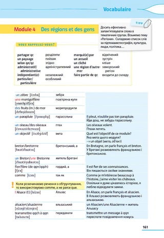 Vocabulaire
Module 4 Des régions et des gens
VOUS R A P P E L E Z - V O U S ?
TIP P
Досить ефективно
запам'ятовувати слова в
тематичних групах. Візьмемо тему
«Регіони». Складаємо список слів
за підтемамихеографія, культура,
люди, політика...
partager qc
un paysage
selon qn/qc
administratif/
administrative
indépendant(e)
particulier/
particulière
розділяти
пейзаж
згідно
адміністративний
незалежний
особливий
marqué(e) par
un accueil
un cliché
une région d'outre­
mer
faire partie de qc
відмічений
зустріч
кліше
заморський
регіон
входити до складу
un zèbre [ÈZebR] зебра
une montgolfière
[ynmogolfjER]
повітряна куля
des fruits (m.) de mer
[defeiydaniER]
морепродукти
un parapluie [єраяаріці] парасолька Il pleut, n'oublie pas ton parapluie.
Йде дощ, не забудь парасольку.
un oiseau/des oiseaux
[ènwazo/dezwazo]
птах Les oiseaux volent.
Птахи летять.
un objectif [ënobyktif] мета Quel est l'objectif de ce module?
Яка мета цього модуля?
—» un objet (мета, об'єкт)
breton/bretonne
[bR3tâ/bR3tOIl]
бретонський, а En Bretagne, on parle français et breton.
У Бретані розмовляють французькою і
бретонською.
un Breton/une Bretonne
[ÈbR3tÔ/ynbR3t0n]
житель Бретані
fier/fière (de qqn/qqch) гордий, а Il est fier de ses connaissances.
KM Він пишається своїми знаннями.
comme [kom] так як Comme je m'intéresse beaucoup à
l'histoire, j'aime visiter les châteaux.
Коли розочинаємо речення з обґрунтування,
то використовуємо comme, а не parce que.
Оскільки я дуже цікавлюсь історією, я
люблю відвідувати замки.
l'Alsace (f.) [lalzas] Альзас En Alsace, on parle français et alsacien.
В Альзасі розмовляють французькою і
альзаською.
alsacien/alsacienne
[alzasjÈ/alzasjcn]
ельзаський un Alsacien/une Alsacienne = житель
Альзасу
transmettre qqch à qqn
[tRâsmctR]
передавати transmettre un message à qqn
переслати повідомлення комусь
161
 
