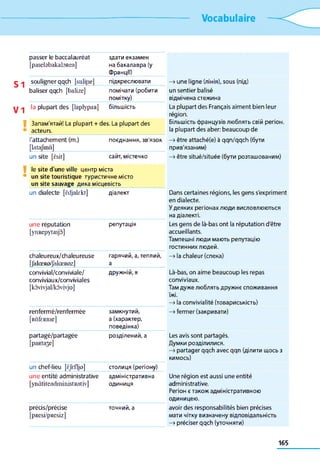 Vocabulaire
S1
V1
V
V
passer le baccalauréat
[pasebbakabR ea]
здати екзамен
на бакалавра (у
Франції)
souligner qqch [sulijie]
baliser qqch [balize]
підкреслювати
помічати (робити
помітку)
la plupart des [laplypaR] більшість
Запам'ятай! La plupart + des. La plupart des
acteurs.
l'attachement (m.)
[lata/m d]
поєднання, зв'язок
un site [ësit] сайт, містечко
le site d'une ville центр міста
un site touristique туристичне місто
un site sauvage дика місцевість
un dialecte [ëdjakkt] діалект
une réputation
[yimepytasjo]
репутація
chaleureux/chaleureuse
[JalœRo/JalœRozl
гарячий, а, теплий,
а
convivial/conviviale/
conviviaux/conviviales
[kôvivjal/kôvivjo]
дружній, я
renfermé/renfermée
[RâfeRJlie]
замкнутий,
а (характер,
поведінка)
partagé/partagée
[paRta3e]
розділений, а
un chef-lieu [èjefljo] столиця (регіону)
une entité administrative
[ynàtiteadm inistRativ]
адміністративна
одиниця
précis/précise
[pResi/pResiz]
точний, а
—>une ligne (лінія), sous (під)
un sentier balisé
відмічена стежина
La plupart des Français aiment bien leur
région.
Більшість французів люблять свій регіон,
la plupart des aber: beaucoup de
—>être attaché(e) à qqn/qqch (бути
прив'язаним)
—»être situé/située (бути розташованим)
Dans certaines régions, les gens s'expriment
en dialecte.
У деяких регіонах люди висловлюються
на діалекті.
Les gens de là-bas ont la réputation d'être
accueillants.
Тамтешні люди мають репутацію
гостинних людей.
—>la chaleur (спека)
Là-bas, on aime beaucoup les repas
conviviaux.
Там дуже люблять дружнє споживання
їжі.
—>la convivialité (товариськість)
—>fermer (закривати)
Les avis sont partagés.
Думки розділилися.
—>partager qqch avec qqn (ділити щось з
кимось)
Une région est aussi une entité
administrative.
Регіон є також адміністративною
одиницею.
avoir des responsabilités bien précises
мати чітку визначену відповідальність
—>préciser qqch (уточняти)
165
 
