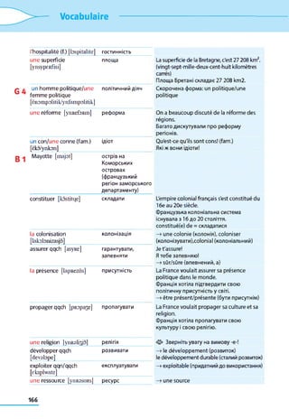 Vocabulaire
l'hospitalité (f.) [bspitalite] гостинність
une superficie
[ynsypERfïsi]
площа La superficie de la Bretagne, c'est 27 208 km2,
(vingt-sept-mille-deux-cent-huit kilomètres
carrés)
Площа Бретані складає 27 208 km2.
un homme politique/une
femme politique
[ënompolitik/ynfampolitik]
політичний діяч Скорочена форма: un politique/une
politique
une réforme [yimefoRin] реформа On a beaucoup discuté de la réforme des
régions.
Багато дискутували про реформу
регіонів.
un con/une conne (fam.)
[èko/ynkon]
ідіот Qu'est-ce qu'ils sont cons! (fam.)
Які ж вони ідіоти!
Mayotte [majot] острів на
Коморських
островах
(французький
регіон заморського
департаменту)
constituer [kostitqe] складати L'empire colonial français s'est constitué du
16e au 20e siècle.
Французька колоніальна система
існувала з 16 до 20 століття.
constitué(e) de = складатися
la colonisation
[lakobnizasjo]
колонізація —» une colonie (колонія), coloniser
(колонізувати),colonial (колоніальний)
assurer qqch [asyRe] гарантувати,
запевняти
Je t'assure!
Я тебе запевняю!
—»sûr/sûre (впевнений, а)
la présence [lapRezôs] присутність La France voulait assurer sa présence
politique dans le monde.
Франція хотіла підтвердити свою
політичну присутність у світі.
—>être présent/présente (бути присутнім)
propager qqch [pRopa3e] пропагувати La France voulait propager sa culture et sa
religion.
Франція хотіла пропагувати свою
культуру і свою релігію.
une religion [ynRalrÿol релігія Зверніть увагу на вимову -е-!
développer qqch
[devabpe]
розвивати —>le développement (розвиток)
le développement durable (сталий розвиток)
exploiter qqn/qqch
[cksplwate]
експлуатувати —>exploitable (придатний до використання)
une ressource [ytlRSSURs] ресурс —>une source
166
 