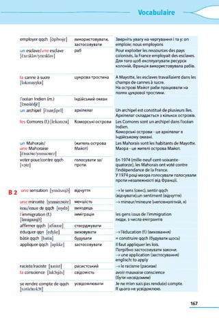 Vocabulaire
employer qqch [àplwaje] використовувати,
застосовувати
Зверніть увагу на чергування і та у: оп
emploie; nous employons
un esdave/une esclave
[èncsklav/ynEsklav]
раб Pour exploiter les ressources des pays
colonisés, la France employait des esclaves.
Для того щоб експлуатувати ресурси
колоній, Франція використовувала рабів.
la canne à sucre
[lakanasykR]
цукрова тростина A Mayotte, les esclaves travaillaient dans les
champs de cannes à sucre.
На острові Майот раби працювали на
полях цукрової тростини.
l'océan Indien (m.)
[bseàèdjè]
Індійський океан
un archipel [ênaRjlpel] архіпелаг Un archipel est constitué de plusieurs îles.
Архіпелаг складається з кількох островів.
les Comores (f.) [lekomoR] Коморські острови Les Comores sont un archipel dans l'océan
Indien.
Коморські острови - це архіпелаг в
Індійському океані.
un Mahorais/
une Mahoraise
[ÈmaoRE/ynniaoREz]
(житель острова
Майот)
Les Mahorais sont les habitants de Mayotte.
Maopa - це жителі острова Майот.
voter pour/contre qqch
[vote]
голосувати за/
проти.
En 1974 (mille-neuf-cent-soixante-
quatorze), les Mahorais ont voté contre
l'indépendance de la France.
У 1974 році маора голосували голосували
проти незалежності від Франції.
une sensation [ynsàsasjô] відчуття —>le sens (сенс), sentir qqch
(відчувати),un sentiment (відчуття)
une minorité [ytu n in o R ite ] меншість —»mineur/mineure (неповнолітній, я)
issu/issue de qqch [isydo] виходець
l'immigration (f.)
[limigRasjo]
імміграція les gens issus de l'immigration
люди, з числа емігрантів
affirmer qqch [afiRme] стверджувати
éduquer qqn [edyke] виховувати —» l'éducation (f.) (виховання)
bâtir qqch [batiR] будувати = construire qqch (будувати щось)
appliquer qqch [aplike] застосовувати Il faut appliquer les lois.
Потрібно застосовувати закони.
—>une application (застосування)
englisch; to apply
raciste/raciste [Rasist] расистський —>le racisme (расизм)
la conscience [lakosjàs] свідомість avoir mauvaise conscience
(бути несвідомим)
se rendre compte de qqch
[soràdRokot]
усвідомлювати Je ne m'en suis pas rendu(e) compte.
Я цього не усвідомлюю.
167
 