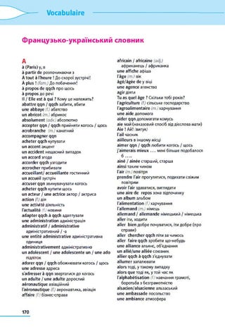 Vocabulaire
Французько-український словник
А
à (Paris) у, в
à partir de розпочинаючи з
À tout à l'heure ! До скорої зустрічі!
À plus ! (fam.) До побачення!
à propos de qqch про щось
à propos до речі
Il / Elle est à qui ? Кому це належить?
abattre qqn / qqch забити, вбити
une abbaye (f.) абатство
un abricot (m.) абрикос
absolum ent (adv.) абсолютно
accepter qqn / qqch прийняти когось / щось
acrobranche (m.) канатний
accom pagner qqn
acheter qqch купувати
un accent акцент
un accident нещасний випадок
un accord згода
accorder qqch узгодити
accrocher прибивати
accueillant/ accueillante гостинний
un accueil зустріч
accuser qqn звинувачувати когось
acheter qqch купити щось
un acteur / une actrice актор / актриса
action (f.) дія
une activité діяльність
l'actualité (f.) новини
adapter qqch à qqch адаптувати
une adm inistration адміністрація
adm inistratif / adm inistrative
адміністративний / -a
une entité adm inistrative адміністративна
одиниця
ad m inistrativem ent адміністративно
un adolescent / une adolescente un / une ado
підліток
adorer qqn / qqch обожнювати когось / щось
une ad resse адреса
s'adresser à qqn звертатися до когось
un adulte / une adulte дорослий
aéronautique авіаційний
l'aéronautique (f.) аеронавтика, авіація
affaire (f.) бізнес-справа
africain / africaine (adj.)
африканець / африканка
une affiche афіша
l'âge (m.) вік
âgé/âgée de y віці
une agence агенство
agir діяти
Tu as quel âge ? Скільки тобі років?
l'agriculture (f.) сільське господарство
l'agroalim entaire (m.) харчування
une aide допомога
aider qqn допомагати комусь
aie май (наказовий спосіб від дієслова мати)
Aie ! Ай! (вигук)
ґаіі часник
aiilleurs в іншому місці
aim er qqn / qqch любити когось / щось
j'aim erais m ieux . . . мені більше подобалося
б . . . .
aîné / aînée старший, старша
ain si таким чином
І'аіг (т.) повітря
prendre l'air прогулятися, подихати свіжим
повітрям
avoir l'air здаватися, виглядати
une aire de repos зона відпочинку
un album альбом
l'alim entation (f.) харчування
l'allem and (m.) німець
allem and / allem ande німецький / німецька
aller іти, ходити
aller bien добре почуватися, іти добре (про
справи)
aller chercher qqch піти за чимось
aller faire qqch зробити що-небудь
une alliance альянс, об'єднання
un allié/une alliée союзник
ailier qqch à qqch з'єднувати
allum er запалювати
alors тоді, y такому випадку
alors que тоді як, y той час як
l'alphabétisation (f.) навчання грамоті,
боротьба з безграмотністю
alsacien/alsacienne ельзаський
une am bassad e посольство
une am biance атмосфера
170
 