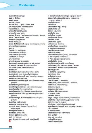 Vocabulaire
aujourd'hui сьогодні
auprès de біля
aussi також
autant стільки
autant de ( . . . que) стільки ж як
un auteur / une auteure автор
l'autom ne (m.) осінь
une autorisation дозвіл
une autoroute шосе
autour de qqn / qqch навколо когось / чогось
autre / autre інший / інша
avancer просуватися
avant перед, до
avant de faire qqch перед тим як щось робити
un avantage перевага
avec з
l'avenir (т.) майбутнє
une aventure пригода
une avenue проспект
l'aviation (f.) авіація
un avion літак
un avis думка, точка зору
à m on avis на мою думку, на мій погляд
je suis de ton avis. Я згоден з тобою.
un avocat / une avocate адвокат
avoir мати
avoir cours бути y вжитку, бути в обігу
avoir raison мати рацію, бути правим
avoir besoin de qqch мати потребу в чомусь
avoir cours мати уроки
avoir envie de faire qqch мати бажання щось
зробити
avoir faim бути голодним
avoir l'im pression que мати враження, що
avoir la dalle (fam.) хотіти їсти
avoir la peche (fam.) бути в хорошій формі
avoir le droit de faire qqch мати право щось
зробити
avoir le tem ps de faire qqch мати час щось
зробити
avoir lieu відбуватися
avoir m al відчувати біль
en avoir m arre de qqn / qqch (fam.)
набриднути
avoir peur боятися
avoir soif хотіти пити
avouer qqch визнавати
avril (m) квітень
avez форма дієслова avoir y subjonctif
le b accalauréat атестат про середню освіту
p asser le baccalauréat здати екзамен на
атестат зрілості
une baie затока
un bal бал
un baladeur mp3 плеєр
une baleine кит
b aliser відмічати
une balle м'яч
un ballon кулька
une banane банан
un banc лавка
une bande група
un bandeau пов'язка
une banlieue передмістя
le baptêm e хрещення
bas / b asse низький
en bas de внизу
un basket корзина (англ.), баскетбол
le b asket(bail) баскетбол
le Pays basque країна басків
une bataille битва
un cham p de bataille поле битви
un bateau / des bateaux човен / човни
un bateau à m oteur моторний човен
bâtir будувати
la batterie акумулятор
battre qqn бити
se battre битися
une BD комікс
C'est le bazar ! Це безлад!
beau / bel / belle красивий / красива
Il fait beau. Гарна погода.
beaucoup дуже
beaucoup de багато
un beau-frère зять, свояк
la b eauté краса
un bébé малюк
belge / belge бельгійський / бельгійська
une belle-sœ ur невістка, дружина брата
ben (fam.) вигук подиву
bénévole / bénévole добровільний
avoir besoin de qqch мати потребу в чомусь
bête дурний
le beurre масло
une bibliothèque бібліотека
bien добре
bien sûr звичайно
m oins bien гірше
bientôt незабаром
172
 