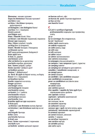 Vocabulaire
Bienvenue ласкаво просимо
Soyez les bienvenus! Ласкаво просимо!
une bière пиво
un bijou / des bijoux прикраса,
дорогоцінність
un biologiste / une biologiste біолог
une b ise (fam.) поцілунок
bizarre дивний
une blague жарт
blanc / blanche білий / біла
un b lessé / une b lessée поранений, поранена
b lesser qqn поранити
bleu / bleue голубий / голуба
un blog блог (в інтернеті)
blond / blonde блондин / блондинка
un blouson куртка
Bof! вираз розчарування байдужості
boire qqch пити
le bois ліс, дерево
une boisson напій
aller en boîte йти на дискотеку
une boîte коробка, дискотека
bon / bonne добрий / добра
Bonne journée ! Доброго дня!
un bonbon цукерка
B o n jo u r! Добрий день!
au bord de qqch на березі чогось, на борту
b osser (fam.) працювати
un bouchon пробка
bouder сердитися на когось
bouger рухатися
une bougie свічка
une boulangerie пекарня
une boulette кулька
un boulot (fam.) робота
une bouteille пляшка
une boutique магазин
une branche гілка
brancher qqch sur qqn зацікавити
le bras рука
un Breton / une Bretonne житель Бретані
un bricoleur / une bricoleuse майстер на всі
руки
une brigade бригада
briller сяяти
une brioche булочка
le bruit шум
brun / brune коричневий / коричнева
une bulle куля
un bulletin scolaire шкільний журнал
un bureau кабінет, офіс
un bureau de poste поштове відділення
un bus автобус
une buvette бювет
c
le C A P . (=certifîcat d'aptitude
professionnelle) свідоцтво про професійну
освіту
ça це
Ça va s'arranger. Все владнається.
Ça est ! Зроблено!
cacher qqch ховати щось
un cadeau подарунок
un cadre рамка, кадр
un café кава
le café кав'ярня
un cahier зошит
se calm er заспокоюватися
une cam éra кінокамера
la cam pagne сільська місцевість
un cam peur / une cam peuse турист, туристка
un cam ping кемпінг
un cam ping-car автофургон для кемпінга
canadien / canadienne канадський, -a
un canapé диван
un canari канарка
un candidat / une candidate кандидат
une candidature кандидатура
poser sa candidature виставити свою
кандидатуру
un canoë каное
une cantine їдальня
être capable / capable de faire qqch бути
спроможним щось зробити
une capitale столиця
captivant / cptivante захоплюючий
un car автобус
car оскільки, так як
un caractère характер
un carburant паливо
caresser qqn / qqch пестити когось, щось
caricatural / caricaturale карикатурний
le carnaval карнавал
un carnet блокнот, записник
carotte (f) морква
un carrefour перехрестя
une carrière кар'єра
un cartable ранець
une carte карта
173
 