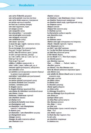 Vocabulaire
une carte d'identité документ
une carte postale поштова листівка
une carte vitale медичне страхування
un carton картонна коробка
en tout cas в любому випадку
une case відділення, ящик
un casque шолом
une casquette кепка
les catacom bes (f) катакомби
une catastrophe катастрофа
une catégorie категорія
une cathédrale собор
une cause причина
à cause de qqn / qqch з причини чогось
Ça va ? Все добре?
Ca va s'arranger. Все налагодиться.
Ca y e st ! Готово! Зроблено!
un CD / des CD компакт-диск / диски
ce soir сьогодні ввечері, увечері
ce / cet / cette / ces це / цей / ця / ці
C'est ça ? Це так?
C'est à qui ? Це чиє?
célèbre / célèbre знаменитий, -a
celui / celle / ceux / celles цей, ця, ці
censurer qqch критикувати, забороняти
une centaine сотня
un centim e сантим (розмінна монета Франції
та деяких інших держав)
centralisé / centralisée централізований
un centre центр
un centre culturel культурний центр
un centre d'intérêt коло інтересів
certains / certaines деякі
le chagrin смуток
le chagrin d'am our душевний біль
une chaîne de télévision телевізійний канал
une chaise стілець
chalereux / chalereuse гарячий
une cham bre кімната
un cham p поле
un cham p de bataille поле битви
un cham pignon гриб
un cham pion / une cham pionne
чемпіон / чемпіонка
la chance шанс
un chancelier / une chancelière канцлер
un changem ent зміна
changer міняти
changer de salle поміняти кабінет
une chanson пісня
chanter співати
un chanteur / une chanteuse співак / співачка
un chantier будівельний майданчик
un chantier naval верф, суднобудівний завод
un chapeau шапка
chaque кожний
chaque fois кожного разу
le charbon вугілля
la charcuterie ковбасні вироби
une charrette візок
un chat кіт
un château замок
chatter avec qqn спілкуватися по інтернету
chaud / chaude гарячий / гаряча
une chaussure взуття
un chef / une chef керівник
le / la chef de lÉtat керівник держави
un chef-lieu обласний центр
Il fait chaud. Жарко.
J'ai eu chaud (fam.). Мені було жарко.
un chem in дорога
une chem ise сорочка
C h e r . . . / Chère . . . Любий / люба. . .
chercher шукати
un cheval / кінь des chevaux коні
faire du cheval займатися верховою їздою
une chèvre коза
une salade de chèvre chaud салат із теплого
козиного сиру
chez qqn у когось
un chien собака
la chim ie хімія
le chocolat шоколод
choisir qqch вибирати
un choix вибір
le chôm age безробіття
être au chôm age бути безробітним
une chose річ
quelque chose щось
un chou-fleur цвітна капуста
des cheveux волосся
des chips (f.) чіпси
un choc шок
la choucroute страва з кислої капусти
Chut ! Тсс!
une chute падіння
la chute du m ur падіння стіни
le ciel небо
un cim etière кладовище
le ciném a кіно
174
 