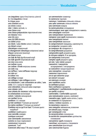 Vocabulaire
un cinquièm e одна п'ята (чогось цілого)
le / la cinquièm e п'ятий
le cirque цирк
une citation вислів
un citron лимон
clair / claire світлий, -a
une classe клас
une classe préparatoire підготовчий клас
un classeu r тека
une clé ключ
une clé USB флешка
un cliché кліше
un client / une cliente клієнт / клієнтка
un clim at клімат
clim atique кліматичний
le changem ent clim atique кліматичні зміни
cliquer натискати (кнопку)
un clow n клоун
un club de foot футбольний клуб
un club sportif спортивний клуб
un coca кока кола
un cochon свиня
un cochon d'Inde морська свинка
un code код
un coiffeur / une coiffeuse перукар
un coin кут
la colère гнів
un collège коледж
un collègue / une collègue колега
un colocataire / une colocataire un coloc / une
coloc (fam.) сусід по квартирі
une colocation спільний найм квартири
une colonie табір
une colonie de vacances табір відпочинку
la colonisation колонізація
coloré / colorée кольоровий
un com bat битва
com bien (de) скільки
Ça fait com bien ? Скільки це коштує?
Ça coûte com bien ? Скільки це коштує?
Com bien est-ce qu'il en faut ? Скільки цього
потрібно?
com biner комбінувати
une com édie комедія
com ique комічний
une com m ande замовлення
com m e як (при порівнянні)
com m encer починати
com m ent ? як?
Com m ent allez-vous ? Як ваші справи?
un com m entaire коментар
le com m erce торгівля
com m un / com m une спільний, спільна
une salle com m une спільна кімната
une com m une комуна
la com m unication спілкування
com m uniquer avec qqn спілкуватися з кимось
une com pagnie компанія
une com paraison порівняння
com parer avec qqch порівнювати з кимось
une com pétence вміння
une com pétition змагання
le com portem ent поведінка, самопочуття
se com porter почувати себе
se com poser de складатися з
la com préhension розуміння
com prendre qqch розуміти щось
je n'ai pas com pris. Я не зрозумів,
un com prom is компроміс
com pter qqch рахувати щось
un соп / une conne шахрай
concentré / concentrée
зосереджений / зосереджена
se concentrer концентруватися
une conception концепція
concerner відноситися
en ce qui concerne щодо
un concert концерт
un concours конкурс
une condition умова
la confiance довіра
faire confiance à довіряти
confidentiel / confidentielle конфіденційний
un conflit конфлікт
confortable / confortable зручний
une connaissance знання, знайомий
connaître qqn / qqch знати когось / щось
se connecter à з'єднуватися
connu / connue відомий, -a
la conscience свідомість
une conquête завоювання, освоєння
un conseil рада, порада
par conséquent отже
la consom m ation споживання
la société de consom m ation суспільство
споживання
consom m er qqch споживати
constituer засновувати, створювати
une constitution конституція
une construction будова
175
 