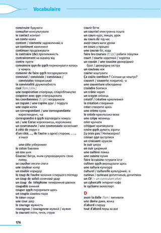 Vocabulaire
construire будувати
consulter консультувати
le contact контакт
un conte казка
content / contente задоволений,-a
un continent континент
continuer продовжувати
le contraire (de) протилежність
contrairement на відміну від
contre проти
convaincre qqn de qqch переконувати когось
y чомусь
convenir de faire qqch погоджуватися
convivial / conviviale / conviviaux /
conviviales товариський
la convivialité дружелюбність
cool (fam.) (inv.)
une coopération співпраця, співробітництво
coopérer avec qqn співпрацювати
les coordonnées (f.) (pi) координати
un copain / une copine друг / подруга
une copie копія
un correspondant / une correspondante
кореспондент, -ка
correspondre à qqch відповідати чомусь
un / une Corse корсиканець, корсиканка
un cosmonaute / une cosmonaute космонавт
à côté de поруч з
d'un côté,..., de l'autre з однієї сторони,. . . ,
з іншої
une côte узбережжя
le coton бавовна
un cou шия
Coucou! Вигук, яким супроводжують свою
появу.
se coucher лягати спати
une couleur колір
un couloir коридор
le coup de foudre кохання з першого погляду
un coup de soleil сонячний удар
un coup de téléphone телефонний дзвінок
coupable винний
couper qqch переривати щось
un couple сімейна пара
le cœur серце
une cour двір
le courage мужність
courageux / courageuse мужній / мужня
le courant потік, течія, струм
courir бігти
un courriel електронна пошта
un cours курс, лекція, урок
au cours de під час
avoir cours мати уроки
en cours y процесі
une course біг, хода
faire les courses (f.) (pl.) робити покупки
court / courte короткий / коротка
un cousin / une cousine двоюрідний
брат / двоюрідна сестра
un couteau ніж
coûter коштувати
Ça coûte combien ? Скільки це коштує?
couvert / couverte покритий, -a
une couverture обкладинка
craindre боятися
un crâne череп
un crayon олівець
créatif / créative креативний
la création створення
créer створити щось
une crème крем
le créole креольська мова
une crêpe млинець
crier кричати
critiquer критикувати
croire qqch думати, вірити
J'y crois pas ! Неймовірно!
croiser qqn зустрітися
un croissant круасан
le cuir шкіра
en cuir шкіряний
une cuillère ложка
une cuisine кухня
faire la cuisine готувати їсти
cultiver qqch вирощувати щось
une culture культура
culturel / culturelle культурний, -a
curieux / curieuse допитливий, допитлива
un CV (= uncurriculum vitæ)
un cybercafé інтернет-кафе
le cyclisme велоспорт
D
avoir la dalle (fam.) випивати
une dame дама, жінка
d'abord спершу
tout d'abord перш за все
176
 