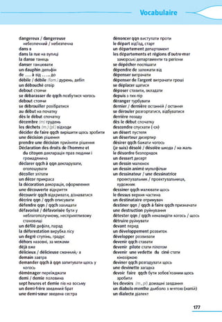 Vocabulaire
dangereux / dangereuse
небезпечний / небезпечна
dans в
dans la rue на вулиці
la danse танець
danser танцювати
un dauphin дельфін
de . . . à від ........до
débile / débile (fam.) дурень, дебіл
un débouché отвір
debout стоячи
se débarasser de qqch позбутися чогось
debout стоячи
se débrouiller розібратися
au début на початку
dès le début спочатку
décembre (m) грудень
les déchets (m.) (pi.) відходи
décider de faire qqch вирішити щось зробити
une décision рішення
prendre une décision прийняти рішення
Déclaration des droits de l'homme et
du citoyen декларація прав людини і
громадянина
déclarer qqch à qqn декларувати,
оголошувати
décoller злітати
un décor прикраса
la décoration декорація, оформлення
une découverte відкриття
découvrir qqch відкривати, дізнаватися
décrire qqn / qqch описувати
défendre qqn / qqch захищати
défavorisé / défavorisée бути y
неблагополучному, несприятливому
становищі
un défilé дефіле, парад
la déforestation вирубка лісу
un degré ступінь, градус
déhors назовні, за межами
déjà вже
délicieux / délicieuse смачний,- а
demain завтра
demander qqch à qqn запитувати щось y
когось
déménager переїжджати
demi / demie половина
sept heures et demie пів на восьму
un demi-frère зведений брат
une demi-sœur зведена сестра
dénoncer qqn виступати проти
le départ від'їзд, старт
un département департамент
les départements et régions d'outre-mer
заморські департаменти та регіони
se dépêcher поспішати
dépendre de залежати від
dépenser витрачати
dépenser de l'argent витрачати гроші
se déplacer щатися
déposer ставити, вкладати
depuis з тих пір
déranger турбувати
dernier / dernière останній / остання
se dérouler розгортатися, відбуватися
derrière позаду
dès le début спочатку
descendre спускати (-ся)
un désert пустеля
un déserteur дизертир
désirer qqch бажати чогось
(je suis) désolé / désolée шкода / на жаль
le désordre безпорядок
un dessert десерт
un dessin малюнок
un dessin animé мультфільм
un dessinateur / une dessinatrice
проектувальник / проектувальниця,
художник
dessiner qqch малювати щось
le dessus верхня частина
un destinataire отримувач
destiner qqn / qqch à faire qqch призначати
une destruction руйнування
détester qqn / qqch ненавидіти когось / щось
détruire руйнувати
devant перед
un développement розвиток
développer розвивати
devenir qqch ставати
devenir pilote стати пілотом
devenir une vedette du ciné стати
кінозіркою
deviner qqch розгадувати щось
une devinette загадка
devoir faire qqch бути зобов'язаним щось
зробити
les devoirs (m.,pl) домашні завдання
un diabolo menthe дьяболо з м>ятою (напій)
un dialecte діалект
177
 