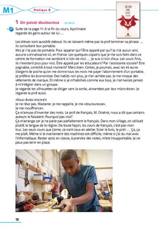 Pratique B
1 Un passé douloureux lir e , parler
Suite de la page 11: A la fin du cours, Apollinaire
regarde les gens autour de lu i...
Les élèves sont aussitôt debout Ils ne laissent même pas la prof terminer sa phrase ...
ils consultent leur portable.
Moi je n'ai pas de portable. Pour appeler qui? Être appelé par qui? je n'ai aucun ami,
aucune connaissance ici, en France. Les quelques copains que je me suis faits dans ce
centre de formation me semblent si loin de m oi... je suis si loin d'eux. Les cours finis,
ils n'existent plus pour moi. Être appelé par les éducateurs? Par l'assistante sociale? Etre
joignable, contrôlé à tout moment? Merci bien. Certes, je pourrais, avec les 45 euros
d'argent de poche qu'on me donne tous les mois me payer l'abonnement d'un portable,
je préfère les économiser. Des habits non plus, je n'en achète pas. je me moque des
vêtements de marque. Et même si je m'habillais comme eux tous, je n'arriverais jamais
à m'intégrer dans un groupe.
je regarde les silhouettes se diriger vers la sortie, aimantées par leur micro-écran, je
regarde la prof aussi.
«Vous rêviez encore!»
je ne rêve pas, Madame: je me rappelle, je me «douloureuse»,
je me «souffrance».
Ça m'amuse d'inventer des mots. Le prof de français, M. Orsérot, nous a dit que certains
auteurs le faisaient. Pourquoi pas moi?
Ça m'arrange car je ne parle pas parfaitement le français. Dans mon village, on utilisait
plutôt la langue de la région. De toute façon, les cours de français, c'est pas mon
truc. Les seuls cours que j'aime, ce sont ceux en atelier. Scier le bois, le polir... Ça, ça
me plaît. Même si le maniement des machines est difficile, même si j'ai du mal avec
l'informatique. Rester assis en classe, à prendre des notes, m'est insupportable, je ne
peux pas tenir en place.
 