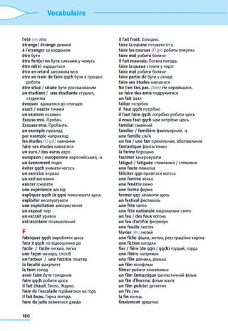 Vocabulaire
l'été (m) літо
étrange/ étrange дивний
à l'étranger за кордоном
être бути
être fort(e) en бути сильним y чомусь
être né(e) народитися
être en retard запізнюватися
etre en train de faire qqch бути в процесі
роботи
être situé / située бути розташованим
un étudiant / une étudiante студент,
студентка
évoquer вдаватися до спогадів
exact / exacte точний
un examen екзамен
Excuse-moi. Пробач.
Excusez-moi. Пробачте.
un exemple приклад
par exemple наприклад
les études (f.) (pi) навчання
faire ses études навчатися
un euro / des euros євро
européen / européenne європейський, -a
un événement подія
éviter qqch уникати чогось
un exercice вправа
un exil вигнання
exister існувати
une expérience досвід
expliquer qqch (à qqn) пояснювати щось
exploiter експлуатувати
une exploitation використання
un exposé твір
un extrait уривок
extrascolaire позашкільний
F
fabriquer qqch виробляти щось
face à qqch по відношенню до
facile / facile легкий, легка
une façon манера, спосіб
un facteur / une factrice поштар
la faculté факультет
la faim голод
avoir faim бути голодним
faire qqch робити щось
Il fait chaud. Тепло. Жарко.
faire de l'escalade підійматися на гору
Il fait beau. Гарна погода.
faire du judo займатися дзюдо
Il fait froid. Холодно.
faire la cuisine готувати їсти
faire les courses (f) (pl) робити покупки
faire mal робити боляче
Il fait mauvais. Погана погода.
faire la queue стояти y черзі
faire mal робити боляче
faire partie de бути y складі
faire ses études навчатися
Ne t'en fais pas. (fam) Не переймайся.
se faire des amis подружитися
un fait факт
falloir потрібно
il faut qqch потрібно
il faut faire qqch потрібно робити щось
il nous faut qqch нам потрібно щось
familial сімейний
familier / familière фамільярний, -a
une famille сім'я
un fan / une fan прихильник, вболівальник
fantastique фантастично
la farine борошно
fasciner зачаровувати
fatigué / fatiguée стомлений / стомлена
une faute помилка
féliciter qqn привітати когось
une femme жінка
une fenêtre вікно
une ferme ферма
fermer qqc зачиняти щось
un festival фестиваль
une fête свято
une fête nationale національне свято
un feu / des feux вогонь
un feu d'artifce феєрверк
une feuille листок
février (m.) лютий
une fiche фішка, жетон, реєстраційна картка
une fiction вигадка
fier / fière (de qqn / qqch) гордий, горда
une filière напрямок
une fille дівчина, донька
un film кінофільм
filmer робити кінозйомки
un film fantastique фантастичний фільм
un flm d'horreur фільм жахів
un film policier детектив
un fils син
la fin кінець
finalement зрештою
180
 