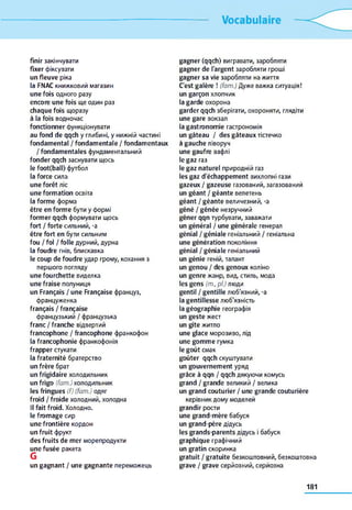 Vocabulaire
finir закінчувати
fixer фіксувати
un fleuve ріка
la FNAC книжковий магазин
une fois одного разу
encore une fois ще один раз
chaque fois щоразу
à la fois водночас
fonctionner функціонувати
au fond de qqch y глибині, y нижній частині
fondamental / fondamentale / fondamentaux
/ fondamentales фундаментальний
fonder qqch заснувати щось
le foot(ball) футбол
la force сила
une forêt ліс
une formation освіта
la forme форма
être en forme бути y формі
former qqch формувати щось
fort / forte сильний, -a
être fort en бути сильним
fou / fol / folle дурний, дурна
la foudre гнів, блискавка
le coup de foudre удар грому, кохання з
першого погляду
une fourchette виделка
une fraise полуниця
un Français / une Française француз,
француженка
français / française
французький / французька
franc / franche відвертий
francophone / francophone франкофон
la francophonie франкофонія
frapper стукати
la fraternité братерство
un frère брат
un frigidaire холодильник
un frigo (fam.) холодильник
les fringues (f) (fam.) одяг
froid / froide холодний, холодна
Il fait froid. Холодно,
le fromage сир
une frontière кордон
un fruit фрукт
des fruits de mer морепродукти
une fusée ракета
G
un gagnant / une gagnante переможець
gagner (qqch) вигравати, заробляти
gagner de l'argent заробляти гроші
gagner sa vie заробляти на життя
C'est galère ! (fam.) Дуже важка ситуація!
un garçon хлопчик
la garde охорона
garder qqch зберігати, охороняти, глядіти
une gare вокзал
la gastronomie гастрономія
un gâteau / des gâteaux тістечко
à gauche ліворуч
une gaufre вафлі
le gaz газ
le gaz naturel природній газ
les gaz d'échappement вихлопні гази
gazeux / gazeuse газований, загазований
un géant / géante велетень
géant / géante величезний, -a
gêné / gênée незручний
gêner qqn турбувати, заважати
un général / une générale генерал
génial / géniale геніальний / геніальна
une génération покоління
génial / géniale геніальний
un génie геній, талант
un genou / des genoux коліно
un genre жанр, вид, стиль, мода
les gens (m., pl.) люди
gentil / gentille люб'язний, -a
la gentillesse люб'язність
la géographie географія
un geste жест
un gîte житло
une glace морозиво, лід
une gomme гумка
le goût смак
goûter qqch скуштувати
un gouvernement уряд
grâce à qqn / qqch дякуючи комусь
grand / grande великий / велика
un grand couturier / une grande couturière
керівник дому моделей
grandir рости
une grand-mère бабуся
un grand-père дідусь
les grands-parents дідусь і бабуся
graphique графічний
un gratin скоринка
gratuit / gratuite безкоштовний, безкоштовна
grave / grave серйозний, серйозна
181
 