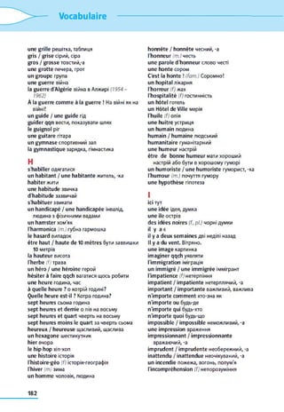 Vocabulaire
une grille решітка, таблиця
gris / grise сірий, сіра
gros / grosse товстий,-a
une grotte печера, грот
un groupe група
une guerre війна
la guerre d'Algérie війна в Алжирі (1954 -
1962)
À la guerre comme à la guerre ! На війні як на
війні!
un guide / une guide гід
guider qqn вести, показувати шлях
le guignol ріг
une guitare гітара
un gymnase спортивний зал
la gymnastique зарядка, гімнастика
H
s'habiller одягатися
un habitant / une habitante житель, -ка
habiter жити
une habitude звичка
d'habitude зазвичай
s'habituer звикати
un handicapé / une handicapée інвалід,
людина з фізичними вадами
un hamster хом'як
l'harmonica (т.) губна гармошка
le hasard випадок
être haut / haute de 10 mètres бути заввишки
10 метрів
la hauteur висота
l'herbe (f) трава
un héro / une héroïne герой
hésiter à faire qqch вагатися щось робити
une heure година, час
à quelle heure ? о котрій годині?
Quelle heure est-il ? Котра година?
sept heures сьома година
sept heures et demie о пів на восьму
sept heures et quart чверть на восьму
sept heures moins le quart за чверть сьома
heureux / heureuse щасливий, щаслива
un hexagone шестикутник
hier вчора
le hip-hop xin-xon
une histoire історія
l'histoire-géo (f) історія-географія
l'hiver (m) зима
un homme чоловік, людина
honnête / honnête чесний, -a
l'honneur (m.) честь
une parole d'honneur слово честі
une honte сором
C'est la honte ! (fam.) Соромно!
un hôpital лікарня
l'horreur (f) жах
l'hospitalité (f) гостинність
un hôtel готель
un Hôtel de Ville мерія
l'huile (f) олія
une huître устриця
un humain людина
humain / humaine людський
humanitaire гуманітарний
une humeur настрій
être de bonne humeur мати хороший
настрій або бути в хорошому гуморі
un humoriste / une humoriste гуморист, -ка
l'humour (т.) почуття гумору
une hypothèse гіпотеза
I
ici тут
une idée ідея, думка
une île острів
des idées noires (f, pl.) чорні думки
il y a є
il y a deux semaines дві неділі назад
II y a du vent. Вітряно,
une image картинка
imaginer qqch уявляти
l'immigration іміграція
un immigré / une immigrée іммігрант
l'impatience (f) нетерпіння
impatient / impatiente нетерплячий, -a
important / importante важливий, важлива
n'importe comment хто-зна як
n'importe ou будь-де
n'importe qui будь-хто
n'importe quoi будь-що
impossible / impossible неможливий, -a
une impression враження
impressionnant / impressionnante
вражаючий, -a
imprudent / imprudente необережний, -a
inattendu / inattendue неочікуваний, -a
un incendie пожежа, вогонь, полум'я
l'incompréhension (f) непорозуміння
182
 