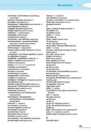 Vocabulaire
un inconnu / une inconnue незнайомець,
незнайомка
inconnu / inconnue невідомий, -a
incroyable неймовірний, -a
indépendant / indépendante незалежний, -a
une indignation обурення
s'indigner de qqch обурюватися
indiquer qqch вказувати на щось
l'industrie (f.) промисловість
inépuisable невичерпний
une infirmerie медпункт
un infirmier / une infirmière медсестра
un informaticien / une informaticienne
програміст, вчений-комп'ютерник
une information інформація
l'informatique (f) інформатика
informer qqn sur qqch інформувати когось
про щось
un ingénieur / une femme ingénieur інженер
un ingrédient інгридієнт
inoubliable / inoubliable незабутній, -я
inquiet / inquiète схвильований, -a
s'inscrire записуватися
insister (pour faireqqch) наполягати
s'installer розміщуватися
un instant мить, цей момент
instaurer встановити
un instrument інструмент
insupportable невиносимий
s'intégrer інтегруватися
intelligent / intelligente розумний, розумна
une intention намір
interdire à qqn de faire qqch забороняти
intéressant / intéressante цікавий, цікава
intéresser qqn цікавити когось
s'intéresser цікавитися
un interlocuteur / une interlocutrice
співрозмовник
international / internationale /
internationaux / internationales
міжнародний
l'Internet (m.) Інтернет
sur Internet по Інтернету
une interrogation опитування
interrompre переривати
une interview інтерв'ю
interviewer брати інтерв'ю
intimider залякати когось
une inventeur / une inventrice винахідник
inventer qqch винаходити щось
l'inverse (m.) зворотнє
une invitation запрошення
un invité / une invitée гість, запрошений,-a
inviter qqn запрошувати когось
ironique іронічний
jaloux / jalouse de qqn ревнивий, -a
une jambe нога
un jambon шинка
janvier (m.) січень
un jardin сад
jaune / jaune жовтий, жовта
un jean джинси
un jeu / des jeux гра, ігри
un jeu vidéo / des jeux vidéo відеоігри
jeudi (m) четвер
un jeune / une jeune молодий, молода
la joie радість
joli / jolie гарний, гарна
jongler жонглювати
jouer грати, гратися
jouer à qqch грати (гра)
jouer de qqch грати (на чомусь)
un jour день
par jour на день
un journal газета
un journalite / une journaliste журналіст
une journée день
Bonne journée ! Доброго дня!
une journée d'orientation день спрямованості
le judo дзюдо
faire du judo займатися дзюдо
un jugement судження
juger qqch судити
juillet (m) липень
le 14 juillet 14 липня (День незалежності
Франції)
juin (т) червень
une jupe спідниця
un jury журі
un jus сік
un jus de fruit фруктовий сік
un jus de pomme яблучний сік
jusque до
juste / juste правильний, справедливий
juste (adv.) правильно, дійсно
justifier qqch виправдати, довести щось
K
le karaté карате
183
 