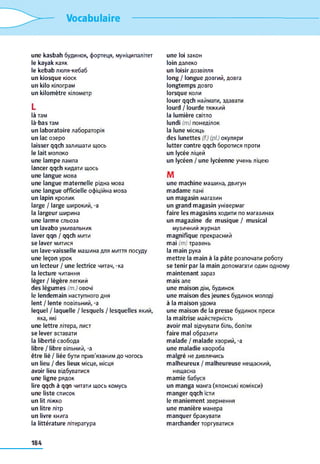 Vocabulaire
une kasbah будинок, фортеця, муніципалітет
le kayak каяк
le kebab люля-кебаб
un kiosque кіоск
un kilo кілограм
un kilomètre кілометр
L
là там
là-bas там
un laboratoire лабораторія
un lac озеро
laisser qqch залишати щось
le lait молоко
une lampe лампа
lancer qqch кидати щось
une langue мова
une langue maternelle рідна мова
une langue officielle офіційна мова
un lapin кролик
large / large широкий, -a
la largeur ширина
une larme сльоза
un lavabo умивальник
laver qqn / qqch мити
se laver митися
un lave-vaisselle машина для миття посуду
une leçon урок
un lecteur / une lectrice читач, -ка
la lecture читання
léger / légère легкий
des légumes (m.) овочі
le lendemain наступного дня
lent / lente повільний, -a
lequel / laquelle / lesquels / lesquelles який,
яка, які
une lettre літера, лист
se lever вставати
la liberté свобода
libre / libre вільний, -a
être lié / liée бути прив'язаним до чогось
un lieu / des lieux місце, місця
avoir lieu відбуватися
une ligne рядок
lire qqch à qqn читати щось комусь
une liste список
un lit ліжко
un litre літр
un livre книга
la littérature література
une loi закон
loin далеко
un loisir дозвілля
long / longue довгий, довга
longtemps довго
lorsque коли
louer qqch наймати, здавати
lourd / lourde тяжкий
la lumière світло
lundi (m) понеділок
la lune місяць
des lunettes (f) (pl.) окуляри
lutter contre qqch боротися проти
un lycée ліцей
un lycéen / une lycéenne учень ліцею
M
une machine машина, двигун
madame пані
un magasin магазин
un grand magasin універмаг
faire les magasins ходити по магазинах
un magazine de musique / musical
музичний журнал
magnifique прекрасний
mai (m) травень
la main рука
mettre la main à la pâte розпочати роботу
se tenir par la main допомагати один одному
maintenant зараз
mais але
une maison дім, будинок
une maison des jeunes будинок молоді
à la maison удома
une maison de la presse будинок преси
la maîtrise майстерність
avoir mal відчувати біль, боліти
faire mal образити
malade / malade хворий, -a
une maladie хвороба
malgré не дивлячись
malheureux / malheureuse нещасний,
нещасна
mamie бабуся
un manga манга (японські комікси)
manger qqch їсти
le maniement звернення
une manière манера
manquer бракувати
marchander торгуватися
184
 