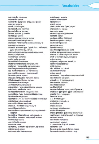 Vocabulaire
une marche сходинка
un marché ринок
un marché aux puces блошиний ринок
marcher ходити
mardi (m) вівторок
la marée haute приплив
la marée basse відплив
le mari чоловік (y шлюбі)
le mariage шлюб
marier qqn одружувати когось
une marionnette маріонетка
marocain / marocaine марокканський, -a
marquer позначати
en avoir marre de qqn / qqch (fam.) набридло,
дуже втомитися від чогось
marron / marron коричневий, коричнева
mars (т) березень
un marteau молоток
mat / mate матовий
le matériel обладнання
matériel / matérielle матеріальний
maternel / maternelle материнський
une langue maternelle рідна мова
les mathématiques (f) математика
une matière предмет (навчальний)
le matin ранок, вранці
mauvais / mauvaise поганий, погана
Il fait mauvais. Погана погода,
un maximum максимум
au maximum максимально
mécanicien / une mécanicienne механік
méchant / méchante злий
le mécontentement незадоволення
un médecin / une femme médecin лікар
la médecine медицина
les médias (m., pl.) засоби масової інформації
médiatique інформаційний
une médiathèque медіатека
medical / medicale медичний, -a
un médicament ліки
une médina старовинне місто, старовинний
квартал
le meilleur / la meilleure найкращий, -a
le meilleur moment найкращий момент
un mélange суміш
une mélodie мелодія
un melon диня
le même / la même однаковий, однакова
même такий самий
une mentalité ментальність
mentionner згадати
mentir обманювати
la mer море
merci дякую
Merci beaucoup. Дуже дякую.
mercredi (m) середа
une mère мама
un message повідомлення
le métal метал
en deux mille y 2000 році
la méteo прогноз погоди
un métier професія
un mètre метр
le métro метро
une métropole велике місто
mettre qqch одягати щось, ставити
mettre la table накривати на стіл
midi 12-та година дня, полудень
mieux краще
mignon / mignonne милий, -а
le milieu середовище
mille тисяча
des milliers (т)тисячі
un million мільйон
mince худий
un mineur / une mineure неповнолітній
une minorité меншість
minuit (m) 12-та година ночі
une minute хвилина
une mission місія
un MMS MMC
un mobile home пересувний будинок
mobiliser qqn (pour qqch) мобілізувати
moche (fam.) негарний
la mode мода
à la mode модно
moderne сучасний, -a
moi-même сам
moins менше
au moins щонайменше
moins bien гірше
moins pratique que менш практичний
sept heures moins le quart за 15 сьома
un mois місяць
une moitié половина
un moment момент
à ce moment-là y той момент
le monde світ
beaucoup de monde багато людей
le tour du monde навколо світу
 