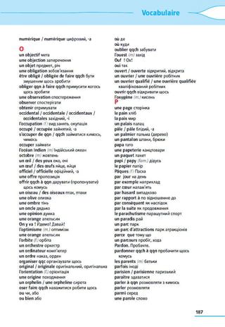 Vocabulaire
numérique / numérique цифровий, -a
O
un objectif мета
une objection заперечення
un objet предмет, річ
une obligation зобов'язання
être obligé / obligée de faire qqch бути
змушеним щось зробити
obliger qqn à faire qqch примусити когось
щось зробити
une observation спостереження
observer спостерігати
obtenir отримувати
occidental / occidentale / occidentaux /
occidentales західний, -і
l'occupation (f.) вид занять, окупація
occupé / occupée зайнятий, -a
s'occuper de qqn / qqch займатися кимось,
чимось
occuper займати
l'océan Indien (m) Індійський океан
octobre (m) жовтень
un œil / des yeux око, очі
un œuf / des œufs яйце, яйця
officiel / officielle офіційний, -a
une offre пропозиція
offrir qqch à qqn дарувати (пропонувати)
щось комусь
un oiseau / des oiseaux птах, птахи
une olive оливка
une ombre тінь
un oncle дядько
une opinion думка
une orange апельсин
On y va ! Йдемо! Давай!
l'optimisme (m.) оптимізм
une orange апельсин
l'orbite (f.) орбіта
un orchestre оркестр
un ordinateur комп'ютер
un ordre наказ, орден
organiser qqc організувати щось
original / originale оригінальний, оригінальна
l'orientation (f.) орієнтація
une origine походження
un orphelin / une orpheline сирота
oser faire qqch наважитися робити щось
ou чи, або
ou bien або
où де
où куди
oublier qqch забувати
l'ouest (m) захід
Ouf ! Ox!
oui так
ouvert / ouverte відкритий, відкрита
un ouvrier / une ouvrière робітник
un ouvrier qualifié / une ouvrière qualifiée
кваліфікований робітник
ouvrir qqch відкривати щось
l'oxygène (m.) кисень
P
une page сторінка
le pain хліб
la paix мир
un palais палац
pâle / pâle блідий, -a
un palmier пальма (дерево)
un pantalon штани, брюки
papa тато
une papeterie канцтовари
un paquet пакет
papi / papy (fam.) дідусь
le papier папір
Pâques (f) Пасха
par jour на день
par exemple наприклад
par cœur напам'ять
par hasard випадково
par rapport à по відношенню до
par conséquent як наслідок
par la suite як продовження
le parachutisme парашутний спорт
un paradis рай
un parc парк
un parc d'attractions парк атракціонів
parce que тому що
un parcours пробіг, хода
Pardon. Пробачте.
pardonner qqch à qqn пробачити щось
комусь
les parents (m) батьки
parfois іноді
parisien / parisienne паризький
paraître здаватися
parler à qqn розмовляти з кимось
parler розмовляти
parmi серед
une parole слово
187
 