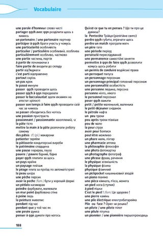 Vocabulaire
une parole d'honneur слово честі
partager qqch avec qqn розділити щось з
кимось
un partenaire / une partenaire партнер
participer à qqch брати участь y чомусь
une particularité особливість
particulier / particulière особливий, особлива
particulièrement особливо, частково
une partie частина, партія
à partir de починаючи з
faire partie de входити до складу
partir від'їжджати
c'est parti відправлено
partout скрізь
un pas крок
le passé минуле
passer qqch проводити щось
passer qqch à qqn передавати
passer le baccalauréat здати екзамен на
атестат зрілості
passer son temps à faire qqch проводити свій
час за чимось
se passer обходитись без чогось
une passion пристрасть
passionnant / passionnante захоплений, -а
la pâte тісто
mettre la main à la pâte розпочати роботу
самому
des pâtes (f) (pi) макарони
patienter терпіти
la pâtisserie кондитерські вироби
le patrimoine спадщина
une pause перерва, пауза
pauvre / pauvre бідний, бідна
payer qqch платити за щось
un pays країна
un paysage пейзаж
le péage плата за проїзд по автомагістралі
la peau шкіра
une pêche персик
avoir la peche (fam.) бути y хорошій формі
un pédalo катамаран
peindre фарбувати, малювати
un mur peint фарбована стіна
à peine ледь
la peinture живопис
pendant під час
pendant que y той час як
une pesée думка
penser à qqn думати про когось
Qu'est-ce que tu en penses ? Що ти про це
думаєш?
la Pentecôte Трійця (релігійне свято)
perdre qqch губити, втрачати щось
perdre un match програти матч
un père тато
une période період
persécuté переслідуваний
une permanence самостійні заняття
permettre à qqn de faire qqch дозволити
комусь щось робити
un permis de conduire водійські права
un perroquet папуга
un personnage персонаж
un personnage principal головний персонаж
une personnalité особистість
une personne людина, персона
personne ніхто, нікого
le personnel персонал
peser qqch важити
petit / petite маленький, маленька
le petit-déjeuner сніданок
le pétrole нафта
un peu трохи
peu après трохи пізніше
peu de мало
la peur страх
avoir peur боятися
peut-être можливо
un phare маяк, ліхтар
une pharmacie аптека
la philosophie філософія
une photo фотокартка
un photographe фотограф
une phrase фраза, речення
le physique зовнішність
la physique фізика
physique фізичний
un pickpocket кишеньковий злодій
un piano піаніно
une pièce кімната, п'єса, монета
un pied нога (ступня)
à pied пішки
C'est le pied ! (fam) Це здорово !
une pierre камінь
une pile électrique електробатарейка
Pile ou face ? Орел чи решка?
un pilote / une pilote пілот
une pilule пігулка
un pionnier / une pionnière першопроходець
188
 