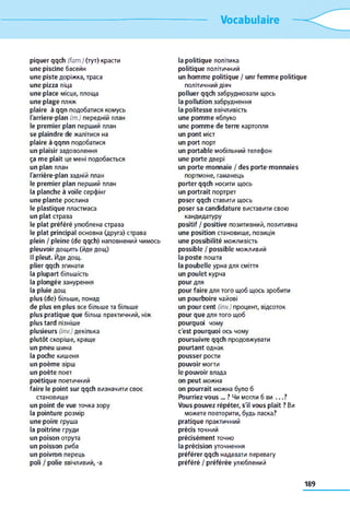 Vocabulaire
piquer qqch (fam.) (тут) красти
une piscine басейн
une piste доріжка, траса
une pizza піца
une place місце, площа
une plage пляж
plaire à qqn подобатися комусь
l'arriere-plan (m.) передній план
le premier plan перший план
se plaindre de жалітися на
plaire à qqnn подобатися
un plaisir задоволення
ça me plaît це мені подобається
un plan план
l'arrière-plan задній план
le premier plan перший план
la planche à voile серфінг
une plante рослина
le plastique пластмаса
un plat страва
le plat préféré улюблена страва
le plat principal основна (друга) страва
plein / pleine (de qqch) наповнений чимось
pleuvoir дощить (йде дощ)
Il pleut. Йде дощ.
plier qqch згинати
la plupart більшість
la plongée занурення
la pluie дощ
plus (de) більше, понад
de plus en plus все більше та більше
plus pratique que більш практичний, ніж
plus tard пізніше
plusieurs (inv.) декілька
plutôt скоріше, краще
un pneu шина
la poche кишеня
un poème вірш
un poète поет
poétique поетичний
faire le point sur qqch визначити своє
становище
un point de vue точка зору
la pointure розмір
une poire груша
la poitrine груди
un poison отрута
un poisson риба
un poivron перець
poli / polie ввічливий, -a
la politique політика
politique політичний
un homme politique / unr femme politique
політичний діяч
polluer qqch забруднювати щось
la pollution забруднення
la politesse ввічливість
une pomme яблуко
une pomme de terre картопля
un pont міст
un port порт
un portable мобільний телефон
une porte двері
un porte-monnaie / des porte-monnaies
портмоне, гаманець
porter qqch носити щось
un portrait портрет
poser qqch ставити щось
poser sa candidature виставити свою
кандидатуру
positif / positive позитивний, позитивна
une position становище, позиція
une possibilité можливість
possible / possible можливий
la poste пошта
la poubelle урна для сміття
un poulet курча
pour для
pour faire для того щоб щось зробити
un pourboire чайові
un pourcent (inv.)процент, відсоток
pour que для того щоб
pourquoi чому
c'est pourquoi ось чому
poursuivre qqch продовжувати
pourtant однак
pousser рости
pouvoir могти
le pouvoir влада
on peut можна
on pourrait можна було б
Pourriez-vous ... ? Чи могли б ви . . . ?
Vous pouvez répéter, s'il vous plaît ? Ви
можете повторити, будь ласка?
pratique практичний
précis точний
précisément точно
la précision уточнення
préférer qqch надавати перевагу
préféré / préférée улюблений
189
 