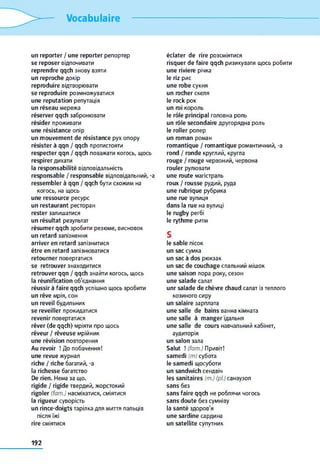 Vocabulaire
un reporter / une reporter репортер
se reposer відпочивати
reprendre qqch знову взяти
un reproche докір
reproduire відтворювати
se reproduire розмножуватися
une réputation репутація
un réseau мережа
réserver qqch забронювати
résider проживати
une résistance опір
un mouvement de résistance рух опору
résister à qqn / qqch протистояти
respecter qqn / qqch поважати когось, щось
respirer дихати
la responsabilité відповідальність
responsable / responsable відповідальний, -a
ressembler à qqn / qqch бути схожим на
когось, на щось
une ressource ресурс
un restaurant ресторан
rester залишатися
un résultat результат
résumer qqch зробити резюме, висновок
un retard запізнення
arriver en retard запізнитися
être en retard запізнюватися
retourner повертатися
se retrouver знаходитися
retrouver qqn / qqch знайти когось, щось
la réunification об'єднання
réussir à faire qqch успішно щось зробити
un rêve мрія, сон
un reveil будильник
se reveiller прокидатися
revenir повертатися
rêver (de qqch) мріяти про щось
rêveur / rêveuse мрійник
une révision повторення
Au revoir ! До побачення!
une revue журнал
riche / riche багатий, -a
la richesse багатство
De rien. Нема за що.
rigide / rigide твердий, жорстокий
rigoler (fam.) насміхатися, сміятися
la rigueur суворість
un rince-doigts тарілка для миття пальців
після їжі
rire сміятися
éclater de rire розсміятися
risquer de faire qqch ризикувати щось робити
une riviere річка
le riz рис
une robe сукня
un rocher скеля
le rock рок
un roi король
le rôle principal головна роль
un rôle secondaire другорядна роль
le roller ролер
un roman роман
romantique / romantique романтичний, -a
rond / ronde круглий, кругла
rouge / rouge червоний, червона
rouler рулювати
une route магістраль
roux / rousse рудий, руда
une rubrique рубрика
une rue вулиця
dans la rue на вулиці
le rugby регбі
le rythme ритм
S
le sable пісок
un sac сумка
un sac à dos рюкзак
un sac de couchage спальний мішок
une saison пора року, сезон
une salade салат
unr salade de chèvre chaud салат із теплого
козиного сиру
un salaire зарплата
une salle de bains ванна кімната
une salle à manger їдальня
une salle de cours навчальний кабінет,
аудиторія
un salon зала
Salut ! (fam.) Привіт!
samedi (m) субота
le samedi щосуботи
un sandwich сендвіч
les sanitaires (m.) (pi) санвузол
sans без
sans faire qqch не роблячи чогось
sans doute без сумніву
la santé здоров'я
une sardine сардина
un satellite супутник
192
 
