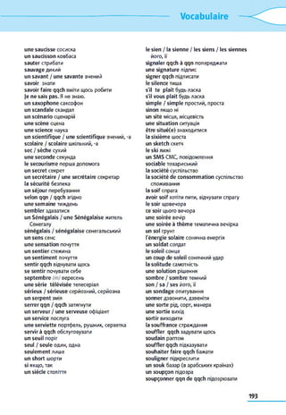 Vocabulaire
une saucisse сосиска
un saucisson ковбаса
sauter стрибати
sauvage дикий
un savant / une savante вчений
savoir знати
savoir faire qqch вміти щось робити
je ne sais pas. Я не знаю.
un saxophone саксофон
un scandale скандал
un scénario сценарій
une scène сцена
une science наука
un scientifique / une scientifique вчений, -a
scolaire / scolaire шкільний, -a
sec / sèche сухий
une seconde секунда
le secourisme перша допомога
un secret секрет
un secrétaire / une secrétaire секретар
la sécurité безпека
un séjour перебування
selon qqn / qqch згідно
une semaine тиждень
sembler здаватися
un Sénégalais / une Sénégalaise житель
Сенегалу
sénégalais / sénégalaise сенегальський
un sens сенс
une sensation почуття
un sentier стежина
un sentiment почуття
sentir qqch відчувати щось
se sentir почувати себе
septembre (m) вересень
une série télévisée телесеріал
sérieux / sérieuse серйозний, серйозна
un serpent змія
serrer qqn / qqch затягнути
un serveur / une serveuse офіціант
un service послуга
une serviette портфель, рушник, серветка
servir à qqch обслуговувати
un seuil поріг
seul / seule один, одна
seulement лише
un short шорти
si якщо, так
un siècle століття
le sien / la sienne / les siens / les siennes
його, її
signaler qqch à qqn попереджати
une signature підпис
signer qqch підписати
le silence тиша
s'il te plaît будь ласка
s'il vous plaît будь ласка
simple / simple простий, проста
sinon якщо ні
un site місце, місцевість
une situation ситуація
être situé(e) знаходитися
la sixième шоста
un sketch скетч
le ski лижі
un SMS CMC, повідомлення
sociable товариський
la société суспільство
la société de consommation суспільство
споживання
la soif спрага
avoir soif хотіти пити, відчувати спрагу
le soir щовечора
ce soir цього вечора
une soirée вечір
une soirée à thème тематична вечірка
un sol грунт
l'énergie solaire сонячна енергія
un soldat солдат
le soleil сонце
un coup de soleil сонячний удар
la solitude самотність
une solution рішення
sombre / sombre темний
son / sa / ses його, її
un sondage опитування
sonner дзвонити, дзвеніти
une sorte рід, сорт, манера
une sortie вихід
sortir виходити
la souffrance страждання
souffler qqch задувати щось
soudain раптом
souffler qqch підказувати
souhaiter faire qqch бажати
souligner підкреслити
un souk базар (в арабських країнах)
un soupçon підозра
soupçonner qqn de qqch підозрювати
 