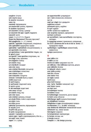 Vocabulaire
soupirer зітхати
une souris миша
le sourire посмішка
sous під
soutenir підтримувати
un souterrain тунель, підземка
le soutien підтримка
un souvenir спогад, сувенір
se souvenir de qqn / qqch згадувати
souvent часто
soyez (Impératifêtre) будьте
Soyez les bienvenus! Ласкаво просимо!
des spaghettis (m., pi) спагеті
spécial / spéciale спеціальний, спеціальна
une spécialité традиційна страва
spécialisé / spécialisée спеціалізований, -a
un spectacle спектакль
un spectateur / une spectatrice глядач, -ка
le sport спорт
un sportif / une sportive спортсмен, -ка
un stage стаж, практика
un stagiaire стажер
un stand стенд
un standard стандарт
une star зірка
une station thermale спа-центр
une statistique статистика
une statue статуя
une statuette статуетка
stressé / stressée бути y стресі
strikt жорсткий
le sud південь
le sud-ouest південний захід
le sucre цукор
le ski nautique водні лижі
une sœur сестра
un stand стенд, тир
une star зірка
une station зупинка, станція
un steak-frites стейк із картоплею
un style стиль
un stylo ручка
subvenir допомагати, підтримувати
le succès успіх
il suffi t de досить
la suite продовження
suivant / suivante наступний, -a
suivre qqn / qqch супроводжувати, йти за. . .
un sujet тема, сюжет
super (inv.) cynep
un supermarché супермаркет
sûr / sûre впевнений, впевнена
sur на
sept sur vingt сім з двадцяти
supérieur вищий
sûrement вірно, надійно
le surf серфінг
surfer займатися серфінгом
une surprise сюрприз, здивування
surtout особливо
un surveillant / une surveillante спостерігач,
наглядач
le suspense момент тривожного очікування
les S.V.T. (Sciences de la vie et de la terre) (f)
природничі науки
symbolique / symbolique символічний,
символічна
sympa симпатично
T
une table стіл
à table за стіл
mettre la table накривати на стіл
un tableau / des tableaux картина, дошка
une tablette пігулка
le taboulé табуле (салат)
une taille розмір
tant de стільки
une tante тітка
un tapis килим
tard пізно
plus tard пізніше
une tarte fambée палаючий торт
une tasse чашка
un taxi таксі
la technique техніка
la techno техно
la technologie технологія, ручна праця
le teint колір обличчя
télécharger qqch скачати (програму)
un téléphone телефон
téléphoner à qqn зателефонувати комусь
la télévision (fam.: la télé) телевізор
une chaîne de télévision телевізійний канал
tellement так, таким чином
témoigner свідчити
la température температура
le temps погода, час
à temps вчасно
l'emploi (m.) du temps розклад
194
 