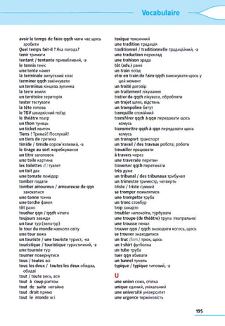 Vocabulaire
avoir le temps de faire qqch мати час щось
зробити
Quel temps fait-il ? Яка погода?
tenir тримати
tentant / tentante привабливий, -a
le tennis теніс
une tente намет
la terminale випускний клас
terminer qqch закінчувати
un terminus кінцева зупинка
la terre земля
un territoire територія
tester тестувати
la tête голова
le TGV швидкісний поїзд
le théâtre театр
un thon тунець
un ticket квиток
Tiens ! Тримай! Послухай!
un tiers de третина
timide / timide сором'язливий, -a
le tirage au sort жеребкування
un titre заголовок
une toile картина
les toilettes (/:)туалет
un toit дах
une tomate помідор
tomber падати
tomber amoureux / amoureuse de qqn
закохатися
une tonne тонна
une torche факел
tôt рано
toucher qqn / qqch чіпати
toujours завжди
un tour тур (велотур)
le tour du monde навколо світу
une tour вежа
un touriste / une touriste турист, -ка
touristique / touristique туристичний, -a
une tournée тур
tourner повернутися
tous / toutes всі
tous les deux / toutes les deux обидва,
обидві
tout / toute весь, вся
tout à coup раптом
tout de suite негайно
tout droit прямо
tout le monde всі
toxique токсичний
une tradition традиція
traditionnel / traditionnelle традиційний, -a
une traduction переклад
une trahison зрада
tôt (adv.) рано
un train поїзд
etre en train de faire qqch виконувати щось y
цей момент
un traité договір
un traitement лікування
traiter de qqch лікувати, обробляти
un trajet шлях, відстань
un trampoline батут
tranquille спокійний
transférer qqch à qqn передавати щось
комусь
transmettre qqch à qqn передавати щось
комусь
un transport транспорт
un travail / des travaux робота, роботи
travailler працювати
à travers через
une traversée перетин
traverser qqch перетинати
très дуже
un tribunal / des tribunaux трибунал
un trimestre триместр, четверть
triste / triste сумний
se tromper помилятися
une trompette труба
un tronc стовбур
trop занадто
troubler непокоїти, турбувати
une troupe (de théâtre) трупа (театральна)
une trousse пенал
trouver qqn / qqch знаходити когось, щось
se trouver знаходитися
un truc (fam.) трюк, щось
un t-shirt футболка
un tube труба
tuer qqn вбивати
un tunnel тунель
typique / typique типовий, -a
U
une union союз, спілка
unique єдиний, унікальний
une université університет
une urgence терміновість
195
 
