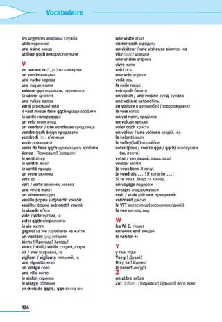 Vocabulaire
les urgences аварійна служба
utile корисний
une usine завод
utiliser qqch використовувати
V
en vacances (f.,pl.) на канікулах
un vaccin вакцина
une vache корова
une vague хвиля
vaincre qqn подолати, перемогти
la valeur цінність
une valise валіза
varié різноманітний
il vaut mieux faire qqch краще зробити
la veille напередодні
un vélo велосипед
un vendeur / une vendeuse продавець
vendre qqch à qqn продавати
vendredi (m.) п'ятниця
venir приходити
venir de faire qqch щойно щось зробити
Venez ! Приходьте! Заходьте!
le vent вітер
le ventre живіт
la vérité правда
un verre склянка
vers до
vert / verte зелений, зелена
une veste жакет
un vêtement одяг
veuille форма subjonctif vouloir
veuillez форма subjonctif vouloir
la viande м'ясо
vide / vide пустий, -a
vider qqch спорожнити
la vie життя
gagner sa vie заробляти на життя
un vieillard (péj.) старий
Viens ! Проходь! Заходь!
vieux / vieil / vieille старий, стара
vif / vive яскравий, -a
vigilant / vigilante пильний, -a
une vignette ескіз
un village село
une ville місто
le violon скрипка
le visage обличчя
vis-à-vis de qqch / qqn віч на віч
une visite візит
visiter qqch відвідати
un visiteur / une visiteuse візитер, -ка
vite (adv.) швидко
une vitrine вітрина
vivre жити
voici ось
une voie дорога
voilà ось
la voile парус
voir qqch бачити
un voisin / une voisine сусід, сусідка
une voiture автомобіль
en voiture в автомобілі (подорожувати)
la voix голос
un vol політ, крадіжка
un volcan вулкан
voler qqch красти
un voleur / une voleuse злодій, -ка
la volonté воля
le volley(ball) волейбол
voter (pour / contre qqn / qqch) голосувати
(за, проти)
votre / vos ваший, ваша, ваші
vouloir хотіти
je veux bien. Я хочу,
je voudrais . . . ! Я хотів би . . . !
Si tu veux. Якщо ти хочеш,
un voyage подорож
voyager подорожувати
vrai / vraie дійсний, правдивий
vraiment дійсно
le VTT велосипед (високопрохідний)
la vue вигляд, вид
w
les W.-C туалет
un week-end вихідні
le wifi Wi-Fi
Y
y там, туди
Vas-у ! Давай!
On y va ! Йдемо!
je yaourt йогурт
un zèbre зебра
Zut ! (fam.) Подумаєш! Дідько б його взяв!
196
 